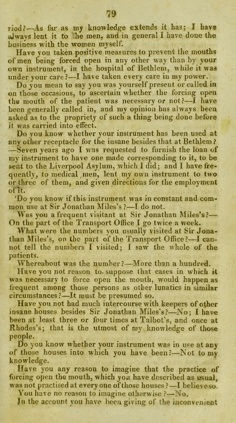 riod?—As far as my knowledge extends it has; I have always lent it to .hie men, and in general I have done the business with the women myself. Have you taken positive measures to prevent the mouths of men being forced open in any other w ay than by your own instrument, in the hospital of Bethlem, while it was under your care?—I have taken every care in my power. Do you mean to say you was yourself present or called in on those occasions, to ascertain whether the forcing open the mouth of the patient was necessary or not?—I have been generally called in, and my opinion has always been asked as to the propriety7 of such a thing being done before it was carried into effect. Do you know whether your instrument has been used at any other receptacle for the insane besides that at Bethlem ? —Seven years ago I was requested to furnish the loan of my instrument to have one made corresponding to it, to be sent to the Liverpool Asylum, w'hich I did; and I have fre- quently, to medical ,men, lent my own instrument to two or three of them, and given directions for the employment oflt. ‘Do you know if this instrument was in constant and com- mon use at Sir Jonathan Miles’s ?—I do not. Was you a frequent visitant at Sir Jonathan Miles’s?— On the part of the Transport Office I go twice a week. What were the numbers you usually visited at Sir Jona- than Miles’s, on the part of the Transport Office?—I can- not tell the numbers I visited; I saw7 the whole of the patients. Whereabout was the number?—More than a hundred. Have you not reason to. suppose that cases in which it was necessary to force open the mouth, would happen as frequent among those persons as other lunatics in similar circumstances?—It must be presumed so. Have you not had much intercourse with keepers of other insane houses besides Sir Jonathan Miles’s?—No; I have been at least three or four times at Talbot’s, and once at Rhodes’s; that is the utmost of my knowledge of those people. Do you know whether your instrument was in use at aDy of those houses into which you have been?—Not to my knowledge. Have you any reason to imagine that the practice of forcing open the mouth, which you have described as usual, was not practised at everyone of those houses ?—I believeso. You have no reason to imagine otherwise ?—No. Ju the account you have been giving of the inconvenient