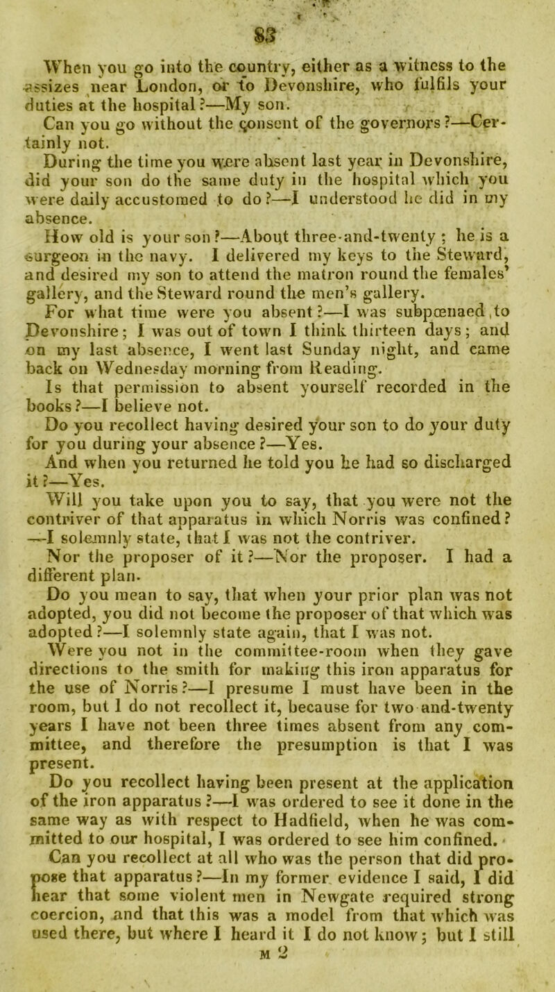 When you go into the country, either as a witness to the assizes near London, or to Devonshire, who fulfils your duties at the hospital?—My son. Can you go without the qonsent of the governors ?—Cer- tainly not. During the time you \yere absent last year in Devonshire, did your son do the same duty in the hospital which you were daily accustomed to do?—I understood he did in my absence. How old is your son ?—About three-and-twenty ; he is a surgeon in the navy. I delivered my keys to the Steward, and desired my son to attend the matron round the females’ gallery, and the Steward round the men’s gallery. For what time were you absent?—I was subpoenaed , to Devonshire; I was out of towrn I think thirteen days; and on tny last absence, I went last Sunday night, and came back on Wednesday morning from Reading. Is that permission to absent yourself recorded in the books?—I believe not. Do you recollect having desired your son to do your duty for you during your absence ?—Yes. And when you returned he told you be had so discharged it ?—Yes. Will you take upon you to say, that you were not the contriver of that apparatus in which Norris was confined? —I solemnly state, that! was not the contriver. Nor the proposer of it ?—Nor the proposer. I had a different plan. Do you mean to say, that when your prior plan was not adopted, you did not become the proposer of that which w as adopted?—I solemnly state again, that I was not. Were you not in the committee-room when they gave directions to the smith for making this iron apparatus for the use of Norris?—l presume 1 must have been in the room, but 1 do not recollect it, because for two and-twenty years I have not been three times absent from any com- mittee, and therefore the presumption is that I was present. Do you recollect having been present at the application of the iron apparatus ?—I was ordered to see it done in the same way as with respect to Hadfield, when he was com- mitted to our hospital, I was ordered to see him confined. Can you recollect at all who was the person that did pro- Eoge that apparatus ?—In my former evidence I said, 1 did ear that some violent men in Newgate required strong coercion, and that this was a model from that rvhich was used there, but where I heard it I do not know; but I still m 2