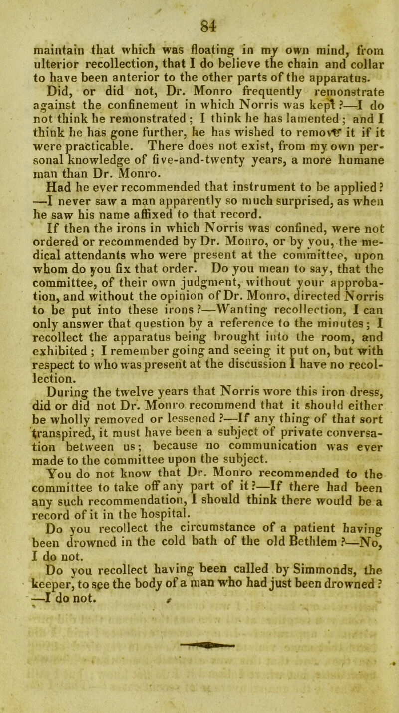 maintain that which was floating in my own mind, from ulterior recollection, that I do believe the chain and collar to have been anterior to the other parts of the apparatus. Did, or did not, Dr. Monro frequently remonstrate against the confinement in which Norris was kepi?—I do not think he remonstrated ; I think he has lamented ; and I think he has gone further, he has wished to removtf it if it were practicable. There does not exist, from my own per- sonal knowledge of five-and-tvventy years, a more humane man than Dr. Monro. Had he ever recommended that instrument to be applied? —I never saw a man apparently so much surprised, as when he saw his name affixed to that record. If then the irons in which Norris was confined, were not ordered or recommended by Dr. Monro, or by you, the me- dical attendants who were present at the committee, upon whom do you fix that order. Do you mean to say, that the committee, of their own judgment, without your approba- tion, and without the opinion of Dr. Monro, directed Norris to be put into these irons?—Wanting recollection, lean only answer that question by a reference to the minutes; I recollect the apparatus being brought into the room, and exhibited ; I remember going and seeing it put on, but with respect to who was present at the discussion I have no recol- lection. During the twelve years that Norris wore this iron dress, did or did not Dr. Monro recommend that it should either be wholly removed or lessened ?—If any thing of that sort transpired, it must have been a subject of private conversa- tion between us; because no communication was ever made to the committee upon the subject. You do not know that Dr. Monro recommended to the committee to take off any part of it?—If there had been any such recommendation, I should think there would be a record of it in the hospital. Do you recollect the circumstance of a patient having- been drowned in the cold bath of the old Bethlem ?■—No, I do not. Do you recollect having been called by Simmonds, the keeper, to see the body of a man who had just been drowned ? —I do not. $