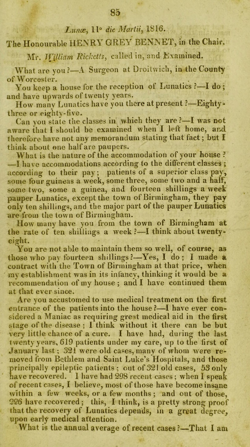 Luna:, 11° die Mar Hi, 1816. The Honourable HENRY GREA BENNET, in the Chair. Mr. William Ricketts, called in, and Examined. What are you?—A Surgeon at Droilwich, in the County’ of Worcester. _ . You keep a house for the reception of Lunatics ?—I do; and have upwards of twenty years. How manv Lunatics have you there at present ?—Eighty- three or eighty-five. Can you state the classes in which they are?—I was not aware that I should be examined when I left home, and. therefore have not any memorandum stating that fact; but I think about one half are paupers. What is the nature of the accommodation of your house ? —I have accommodations according to the different classes ; according to their pay; patients of a superior class pay, some four guineas a week, some three, some two and a half, some two, some a guinea, and fourteen shillings a week pauper Lunatics, except the town of Birmingham, they pay only ten shillings, and the major part of the pauper Lunatics are from the town of Birmingham. How many have you from the town of Birmingham at the rate of ten shillings a week ?—I think about twenty- eight. You are not able to maintain them so well, of course, as those who pay fourteen shillings?—Yes, I do ; I made a contract with the Town of Birmingham at that price, when my establishment was in its infancy, thinking it would be a recommendation of my house ; and I have continued them at that ever since. Are you accustomed to use medical treatment on the first entrance of the patients into the house ?—I have ever con- sidered a Maniac as requiring great medical aid in the first stage of the disease : 1 think without it there can be but very little chance of a cure. I have had, during the last twenty years, 619 patients under my care, up to the first of January last; 321 were old cases, many of whom were re- moved from Bethlem and Saint Luke’s Hospitals, and those principally epileptic patients ; out of 321 old cases, 53 only have recovered. 1 have had 298 recent cases ; when I speak of recent cases, I believe, most of those have become insane within a few weeks, or a few months ; and out of those, 226 have recovered ; this, I think, is a pretty strong proof that the recovery of Lunatics depends, in a great degree^ upon early medical attention. What is the annual average of recent cases ?—That I am
