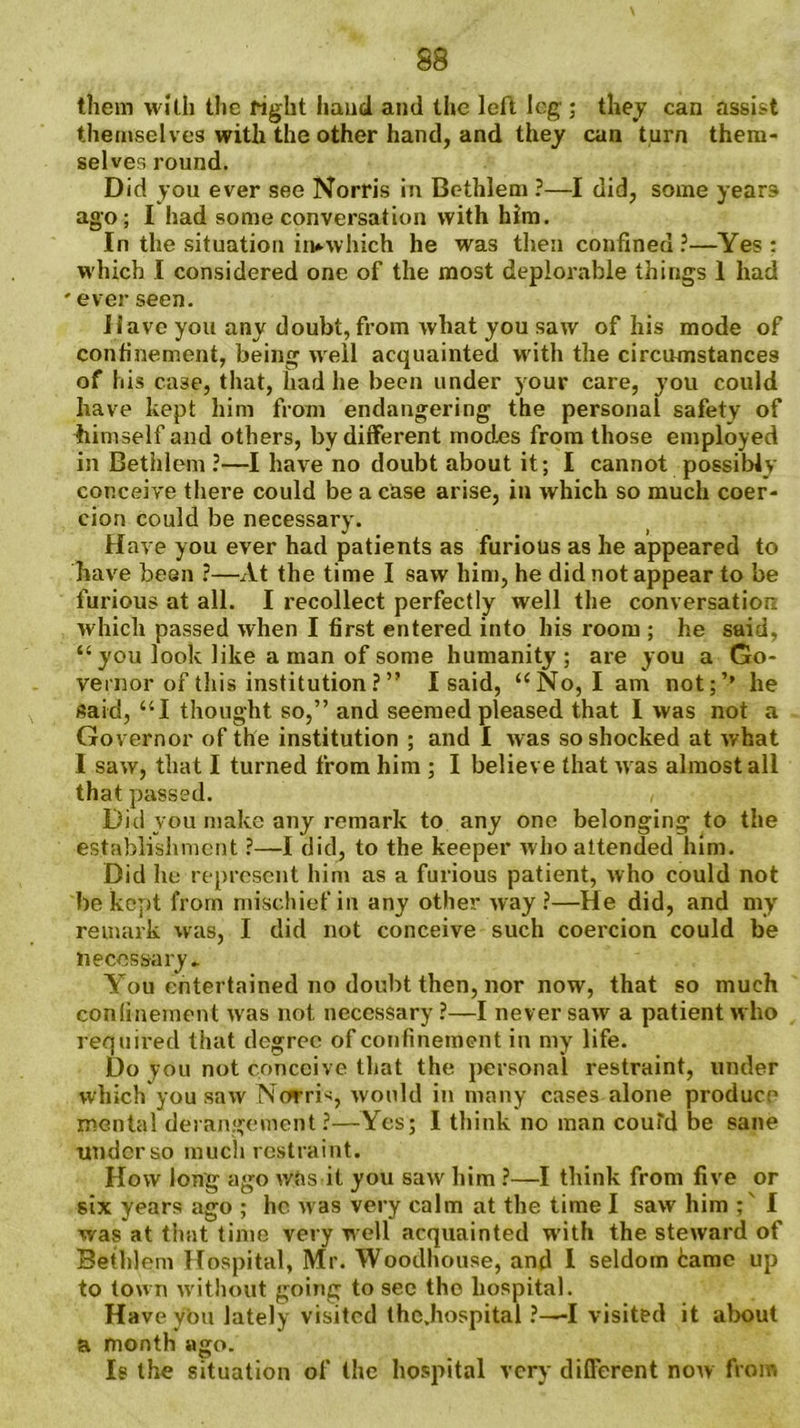them with the fight hand and the left leg ; they can assist themselves with the other hand, and they can turn them- selves round. Did you ever see Norris in Bethlem ?—I did, some years ago; I had some conversation with him. In the situation irwwhich he was then confined?—Yes : which I considered one of the most deplorable things I had ' ever seen. Have you any doubt, from what you saw of his mode of confinement, being well acquainted with the circumstances of his case, that, had he been under your care, you could have kept him from endangering the personal safety of himself and others, by different mod.es from those employed in Bethlem ?—I have no doubt about it; I cannot possibly conceive there could be a case arise, in which so much coer- cion could be necessary. Have you ever had patients as furious as he appeared to have been ?—At the time I saw him, he did not appear to be furious at all. I recollect perfectly well the conversation which passed when I first entered into his room ; he said, “ you look like a man of some humanity; are you a Go- vernor of this institution ? ” I said, “No, I am not;’’ he said, “I thought so,” and seemed pleased that I was not a Governor of the institution ; and I was so shocked at what I saw, that I turned from him ; I believe that was almost all that passed. , Did you make any remark to any one belonging to the establishment ?—I did, to the keeper who attended him. Did he represent him as a furious patient, who could not be kept from mischief in any other way?—He did, and my remark was, I did not conceive such coercion could be necessary.. You entertained no doubt then, nor now, that so much coulinement was not necessary?—I never saw a patient who required that degree of confinement in my life. Do you not conceive that the personal restraint, under which you saw NrarH, would in many cases alone produce mental derangement ?—Yes; I think no man couTd be sane under so much restraint. How long ago was it you saw him ?—I think from five or six years ago ; he was very calm at the time I saw him ; I was at that time very well acquainted with the steward of Bethlem Hospital, Mr. 'VVoodhouse, and I seldom tame up to town without going to see the hospital. Have yon lately visited thc.hospital ?—-I visited it about a month ago. Is the situation of the hospital very different now from