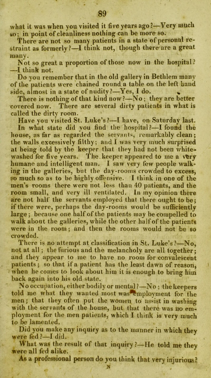 what it was when you visited it five years ago?—/Very much so; in point of cleanliness nothing can be more so. There are not so many patients in a state of personal re- straint as formerly?—I think not, though there are a great many. ./ N ot so great a proportion of those now in the hospital ? —I think not. Do you remember that in the old gallery in Bethlem many of the patients were chained round a table on the left hand side, almost in a state of nudity?—Yes, I do. ,, There is nothing of that kind now ?—No ; they are better covered now. There are several dirty patients in what is called the dirty room. Have you visited St. Luke’s ?—I have, on Saturday last. In what state did you find the hospital?—I found the house, as far as regarded the servants, remarkably clean; the walls excessively filthy; and I was very much surprised at being told by the keeper that they had not been white- washed for five years. The keeper appeared to me a vfcry humane and intelligent man. I saw very few people walk- ing in the galleries, but the day-rooms crowded to excess, so much so as to be highly offensive. I think in one of the men’s rooms there were not less than 40 patients, and the room small, and very ill ventilated. In my opinion there are not half the servants employed that thei’e ought to be; if there were, perhaps the day-rooms would be sufficiently large ; because one half of the patients may be compelled to walk about the galleries, while the other half of the patients were in the room; and then the rooms would not be so crowded. There is no attempt at classification in St. Luke’s ?—No, not at all; the furious and the melancholy are all together; and they appear to me to have no room for convalescent patients ; so that if a patient has the least dawn of reason, when he comes to look about him it is enough to bring him back again into his old state. No occupation, either bodily or mental?—No ; the keepers told me what they wanted most was^mployment for the men; that they often put the women to assist in washing with the servants of the house, but that there was no em- ployment for the men patients, which I think is very much to be lamented. Did you make any inquiry as to the manner in which they were fed?—I did. What was the result of that inquiry?—He told me they were all fed alike. As a professional person do you think that very injurious? N