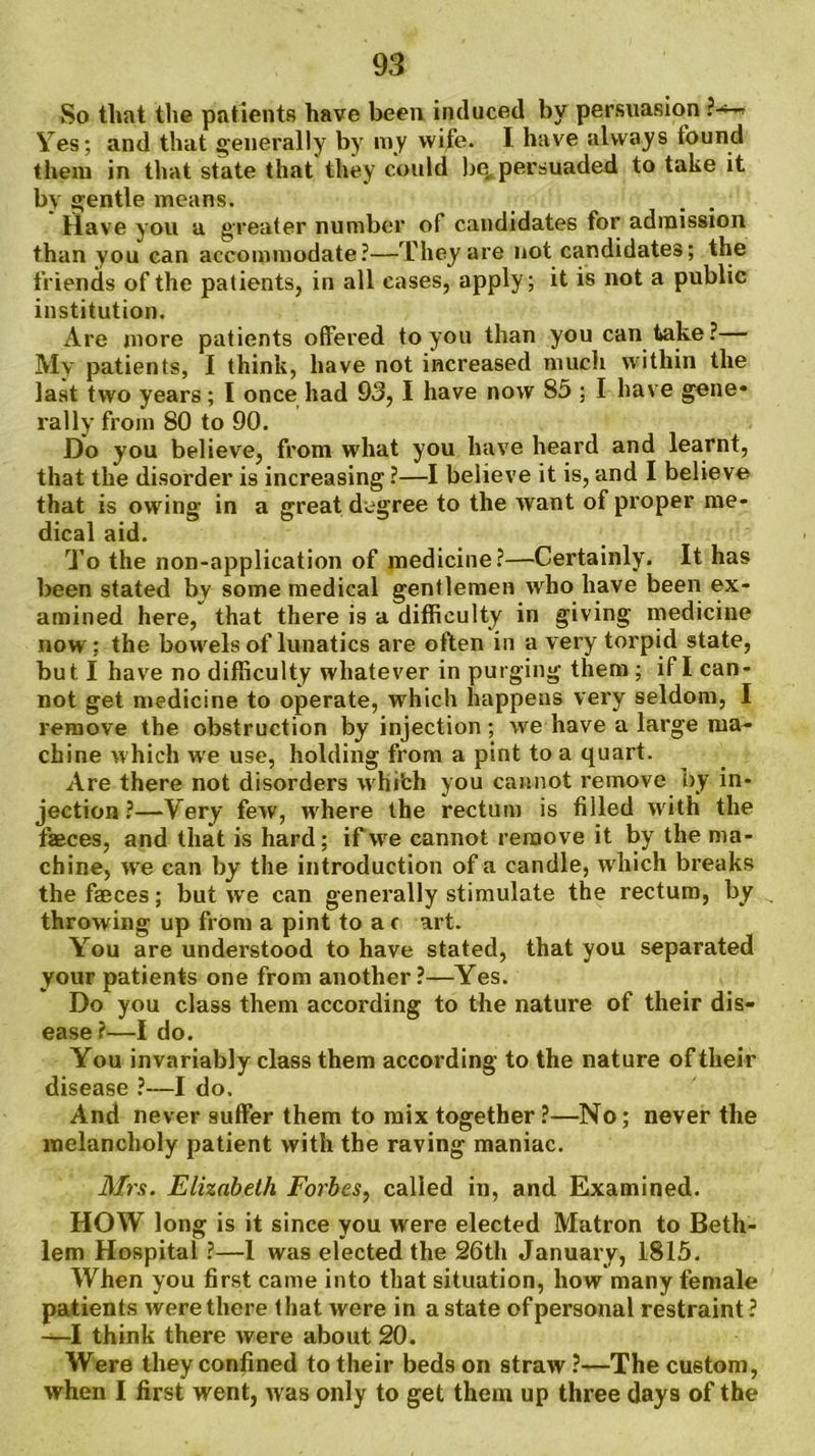So that the patients have been induced by persuasion ?^- Yes; and that generally by ray wife. I have always found them in that state that they could be, persuaded to take it by gentle means. . . Have you a greater number of candidates for admission than you can accommodate?—They are not candidates; the friends of the patients, in all cases, apply; it is not a public institution. Are more patients offered to you than you can take?— My patients, I think, have not increased much within the last two years; I once had 93, I have now 85 ; I have gene* rally from 80 to 90. Do you believe, from what you have heard and learnt, that the disorder is increasing ?—I believe it is, and I believe that is owing in a great degree to the want of proper me- dical aid. To the non-application of medicine?—Certainly. It has been stated by some medical gentlemen who have been ex- amined here, that there is a difficulty in giving medicine now: the bowels of lunatics are often in a very torpid state, but I have no difficulty whatever in purging them ; if I can- not get medicine to operate, which happens very seldom, I remove the obstruction by injection; we have a large ma- chine which wre use, holding from a pint to a quart. Are there not disorders w hi’ch you cannot remove by in- jection ?—Very few, where the rectum is filled writh the fasces, and that is hard; if we cannot remove it by the ma- chine, wre can by the introduction of a candle, which breaks the faeces; but we can generally stimulate the rectum, by throwing up from a pint to a c art. You are understood to have stated, that you separated your patients one from another?—Yes. Do you class them according to the nature of their dis- ease?—I do. You invariably class them according to the nature of their disease ?—I do. And never suffer them to mix together ?—No; never the melancholy patient with the raving maniac. Mis. Elizabeth Forbes, called in, and Examined. HOW long is it since you were elected Matron to Beth- lem Hospital ?—1 was elected the 26th January, 1815. When you first came into that situation, how many female patients were there lhat were in a state of personal restraint? —I think there were about 20. Were they confined to their beds on straw ?—The custom, when I first went, was only to get them up three days of the