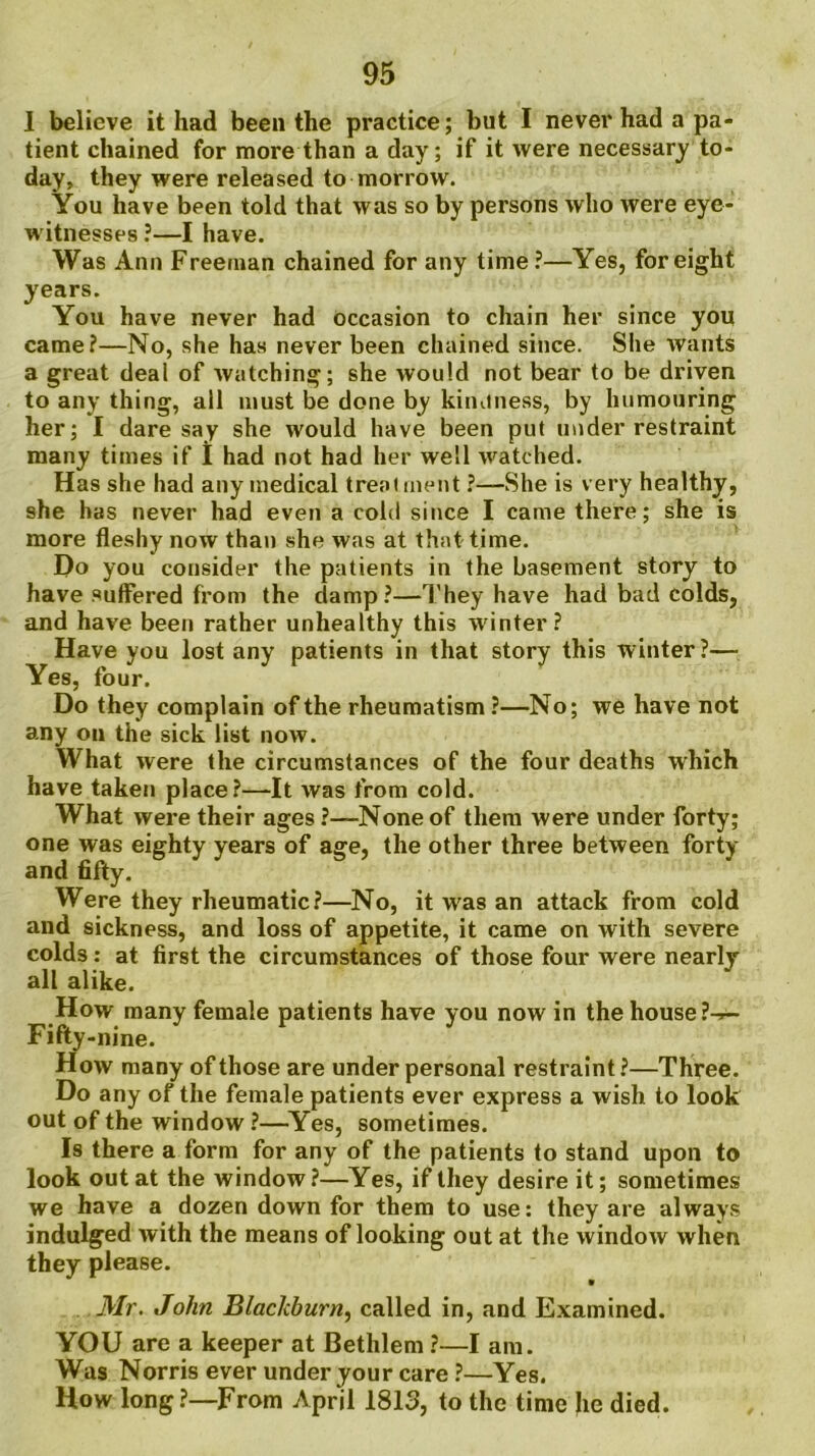 1 believe it had been the practice; but I never had a pa- tient chained for more than a day; if it were necessary to- day, they were released to morrow. You have been told that was so by persons who were eye- witnesses ?—I have. Was Ann Freeman chained for any time?—Yes, for eight years. You have never had occasion to chain her since you came?—No, she has never been chained since. She wants a great deal of watching; she would not bear to be driven to any thing, all must be done by kinuness, by humouring her; I daresay she would have been put under restraint many times if I had not had her well watched. Has she had any medical treatment ?—She is very healthy, she has never had even a cold since I came there; she is more fleshy now than she was at that time. Do you consider the patients in the basement story to have suffered from the damp?—They have had bad colds, and have been rather unhealthy this winter? Have you lost any patients in that story this winter?— Yes, four. Do they complain of the rheumatism ?—No; we have not any on the sick list now. What were the circumstances of the four deaths which have taken place?—It was from cold. What were their ages ?—None of them were under forty; one was eighty years of age, the other three between forty and fifty. Were they rheumatic?—No, it was an attack from cold and sickness, and loss of appetite, it came on with severe colds: at first the circumstances of those four were nearly all alike. How many female patients have you now in the house ?->— Fifty-nine. How many of those are under personal restraint ?—Three. Do any of the female patients ever express a wish to look out of the window ?—Yes, sometimes. Is there a form for any of the patients to stand upon to look out at the window ?—Yes, if they desire it; sometimes we have a dozen down for them to use: they are always indulged with the means of looking out at the window when they please. Mr. John Blackburn, called in, and Examined. YOU are a keeper at Bethlem ?—I am. Was Norris ever under your care ?—Yes. How long?—From April 1813, to the time he died.