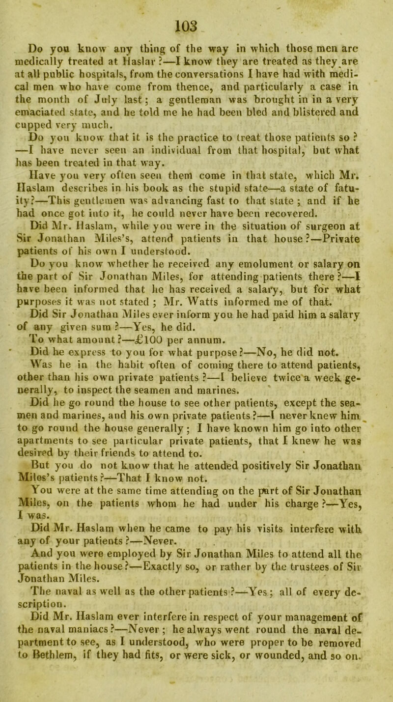 medically treated at Haslar ?—I know they are treated as they are at all public hospitals, from the conversations I have had with medi- cal men who have come from thence, and particularly a case in the month of July last; a gentleman was brought in in a very emaciated state, and he told me he had been bled and blistered and cupped very much. Do you know that it is the practice to treat those patients so ? —I have never seen an individual from that hospital, but what has been treated in that way. Have you very often seen them come in that state, which Mr. Haslam describes in his book as the stupid state—a state of fatu- ity?—This gentlemen was advancing fast to that state ; and if he had once got into it, he could never have been recovered. Did Mr. llaslam, while you were in the situation of surgeon at Sir Jonathan Miles’s, attend patients in that house?—Private patients of his own I understood. Do you know whether he received any emolument or salary on the part of Sir Jonathan Miles, for attending patients there?—I have been informed that he has received a salary, but for what purposes it was not stated ; Mr. Watts informed me of that. Did Sir Jonathan Miles ever inform you he had paid him a salary of any given sum ?—Yes, he did. To what amount?—«£l00 per annum. Did he express to you for what purpose?—No, he did not. Was he in the habit often of coming there to attend patients, other than his ow n private patients ?—I believe twice a week ge- nerally, to inspect the seamen and marines. Did he go round the house to see other patients, except the sea- men and marines, and his own private patients ?—l never knew him to go round the house generally; I have known him go into other apartments to see particular private patients, that I knew he was desired by their friends to attend to. But you do not know that he attended positively Sir Jonathan Miles’s patients?—That I know not. You were at the same time attending on the part of Sir Jonathan Miles, on the patients whom he had under his charge ?—Yes, I was. Did Mr. Haslam when he came to pay his visits interfere with any of your patients ?—Never. And you were employed by Sir Jonathan Miles to attend all the patients in the house?—Exactly so, or rather by the trustees of Sir Jonathan Miles. The naval as well as the other patients ?—Yes ; all of every de- scription. Did Mr. Haslam ever interfere in respect of your management of the naval maniacs ?—Never; he always went round the naval de- partment to see, as I understood, who were proper to be removed to Bethlem, if they had fits, or were sick, or wounded, and so on.