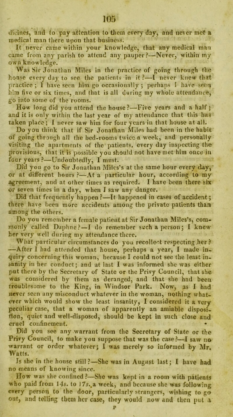 tKcin.es, and to pay attention to tliem every day, and never met a medical man there upon that business. It never came within yotir knowledge, that any medical man came from any parish to attend any pauper?—Never, within my own knowledge. Was Sir Jonathan Miles in the practice of going through the house every day to see the patients in it ?—I never knew that practice ; 1 have seen him go occasionally ; perhaps 1 have seep him five or six times, and that is all during my whole attendance, go into some of the rooms. How long did you attend the house?—Five years and a half; and it is only within the last year of my attendance that this has taken place; I never saw him for four years in that house at all. Do you think that if Sir Jonathan Miles had been in the habit of going through all the bed-rooms twice a week, and personally visiting the apartments of the patients, every day inspecting the provisions, that it is possible you should not have met him once in four years ?—Undoubtedly, I must. Did you go to Sir Jonathan Miles’s at the same hour every day, or at different hours ?—At a particular hour, according to my agreement, and at other times as required. I have been there six or seven times in a day, when I saw any danger. Did that frequently happen?—It happened in cases of accident; there have been more accidents among the private patients than among the others. Do you remember a female patient at Sir Jonathan Miles’s, com- monly called Daphne?—I do remember such a person; I knew her very well during my attendance there. What particular circumstances do you recollect respecting.her ? —After I had attended that house, perhaps a year, I made in- quiry concerning this woman, because I could not see the least in- sanity in her conduct; and at last I was informed she was either put there by the Secretary of State or the Privy Council, that she was considered by them as deranged, and that she had been troublesome to the King, in Windsor Park. Now, 3S I had never seen any misconduct whatever in the woman, nothing what- ever which would show the least insanity, I considered it a very- peculiar case, that a woman of apparently an amiable disposi- tion, quiet and well-disposed, should be kept in such close and cruel confinement. * Did you see any warrant from the Secretary of State or the Privy Council, to make you suppose that was the case?—I saw no warrant or order whatever; I was merely so informed by Mr. Watts. Is she in the house still ?—She was in August last; I have had no means of knowing since. How was she confined ?—She was kept in a room with patients who paid from 14s. to I7s..a week, and because she was following every person to the door, particularly strangers, wishing to go out, and telling them her case, they would now and then put a p