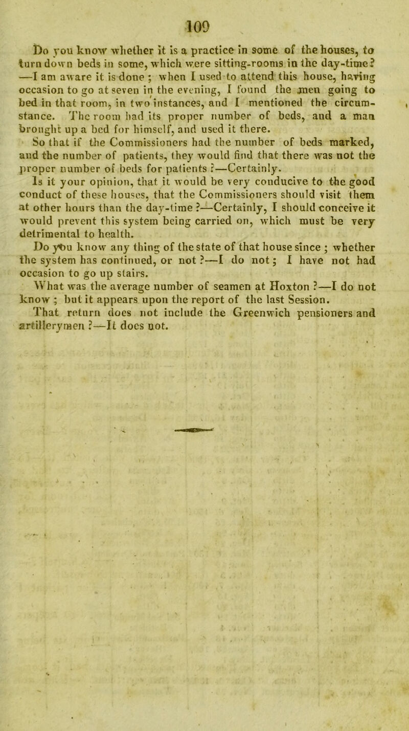 Do you know whether it is a practice in some of the houses, to turn down beds in some, which were sitting-rooms in the day-time? —I am aware it is done ; when I used to attend this house, haring occasion to go at seven in the evening, I found the jnen going to bed in that room, in two instances, and I mentioned the circum- stance. The room had its proper Tiumber of beds, and a man brought up a bed for himself, and used it there. So that if the Commissioners had the number of beds marked, and the number of patients, they would find that there was not the proper number of beds for patients i—Certainly. Is it your opinion, that it would be very conducive to the good conduct of these houses, that the Commissioners should visit them at other hours than the day-time ?—Certainly, I should conceive it would prevent this system being carried on, which must be very detrimental to health. Do ybu know any thing of the state of that house since ; whether the system has continued, or not ?—I do not; I have not had occasion to go up stairs. What was the average number of seamen at Hoxton ?—I do not know ; but it appears upon the report of the last Session. That return does not include the Greenwich pensioners and artillerymen ?—Ii docs not.