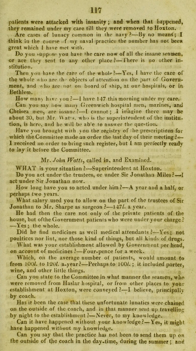 patients were attacked with insanity; and when that happened, they remained under my care till they were removed to Hoxton. Are cases of lunacy common in ihe navy?—By no means; I think in the course • f my naval practice the number has not been great which I have met with. Do you suppose you have the care now of all the insane seamen, or are they sent to any other place?—There is no other in- stitution. Then you have the care of the whol^?—Yes, l have the care of the whole nho are ih objects of attention on the part of Govern- ment, and who arc no' on board of ship, at our hospitals, or in JBethlem. How man\ have you?—I have 147 this morning under my care. Can you say how many Greenwich hospital men, marines, and Chelsea men, are insane?—! cannot; I imagine there may be about 30, but Mr. Wat's, who is the superintendent of the institu- tion, is here, and he will be ab!e to answer the question. Have you brought with vou the registry of he prescriptions for which the Committee made an order the last day of their meeting ?— I received no order to bring such register, but L am perfectly ready to lay it before the Committee. Mr. John Watts, called in, and Examined. WHAT is vour situation ?—Superintendent at Hoxton. Do you act under the trustees, or under Sir Jonathan Miles?—»I act under Sir Jonathan now. How long have you so acted under him ?—A year and a half, or perhaps two years. What salary used you to allow on the part of the trustees of Sir Jonathan to Mr. Sharpe as surgeon ?—147/. a year. He had then the care not only of the private patients of the house, but ofthe Government patienis who were under your charge ? —Yes; the whole. Did he find medicines as well medical attendants ?—Yes; not poultices nor lint, nor those kind of things, but all kinds of drugs. What was your establishment allowed by Government per head, on account of medicines ?—Four-pence for a week. Which, on the average number of patients, would amount to from 100/. to 120/. a-year?—Perhaps to 100/.; it included porter, wine, and other little things. Can you state to the Committee in what manner the seamen, who were removed from Haslar hospital, or from other places to your establishment at Hoxton, were conveyed ?•—I believe, principally by coach. Has it been the case that these unfortunate lunatics were chained on the outside of the coach, and in that manner sent up travelling by night to the establishment ?—Never, to my knowledge. Can it have happened without your knowledge?—Yes, it might have happened without my knowledge. Can you say that the practice has not been to send them up on the outside of the coach in the day-time, during the summer; and