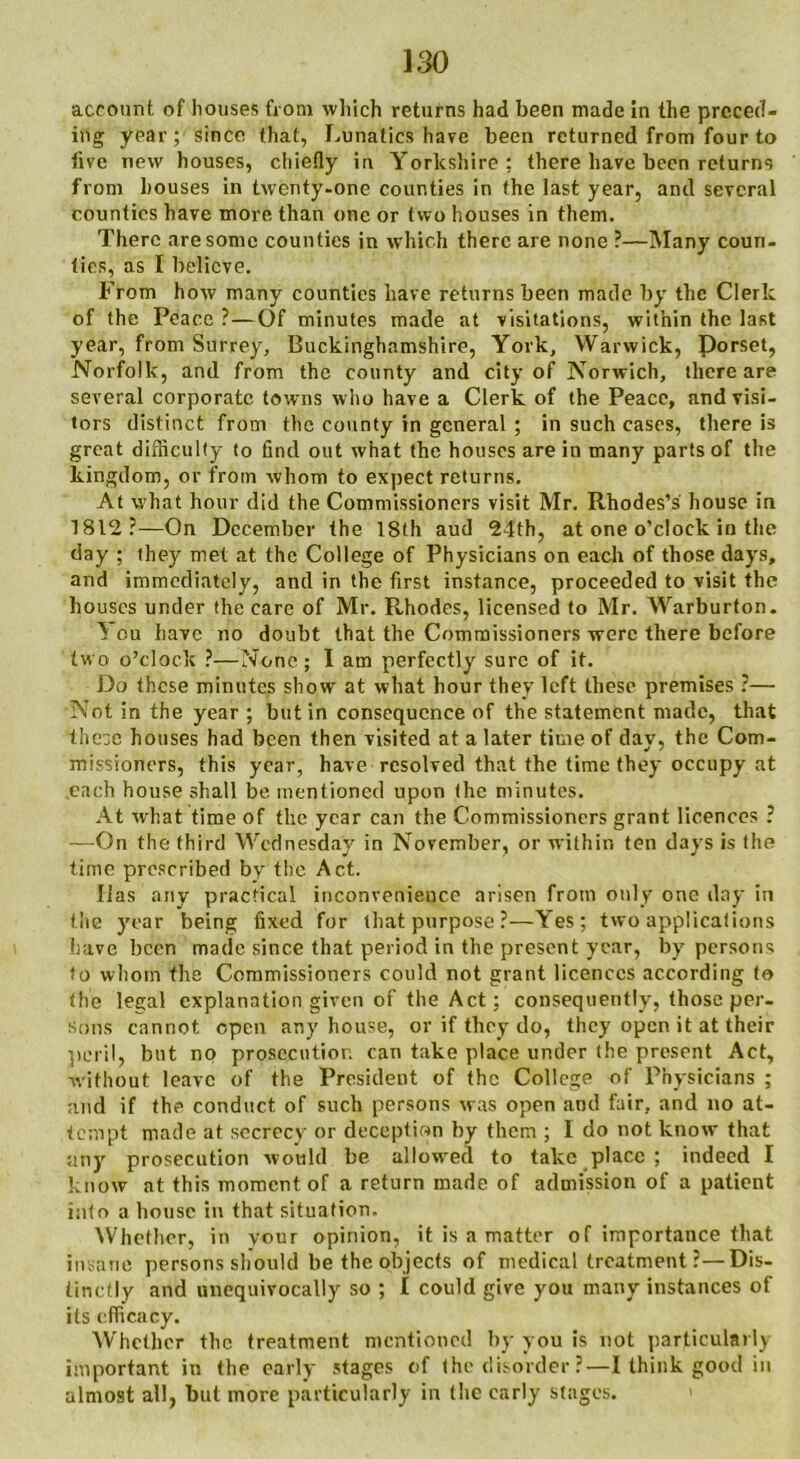 account of houses from which returns had been made in the preced- ing year; since that, Lunatics have been returned from four to five new houses, chiefly in Yorkshire; there have been returns from houses in twenty-one counties in the last year, and several counties have more than one or two houses in them. There are some counties in which there are none ?—Many coun- ties, as I believe. From how many counties have returns been made by the Clerk of the Peace ?—Of minutes made at visitations, within the last year, from Surrey, Buckinghamshire, York, Warwick, Porset, Norfolk, and from the county and city of Norwich, there are several corporate towns who have a Clerk of the Peace, and visi- tors distinct from the county in general ; in such cases, there is great difficulty to find out what the houses are in many parts of the kingdom, or from whom to expect returns. At what hour did the Commissioners visit Mr. Rhodes’s house in 1812?—On December the 18th aud 24th, at one o’clock in the day ; they met at the College of Physicians on each of those days, and immediately, and in the first instance, proceeded to visit the houses under the care of Mr. Rhodes, licensed to Mr. Warburton. If ou have no doubt that the Commissioners were there before two o’clock ?—None; I am perfectly sure of it. Do these minutes show at what hour they left these premises ?— Not in the year ; but in consequence of the statement made, that these houses had been then visited at a later time of day, the Com- missioners, this year, have resolved that the time they occupy at each house shall be mentioned upon the minutes. At what time of the year can the Commissioners grant licences ? —On the third Wednesday in November, or within ten days is the time prescribed by the Act. lias any practical inconvenience arisen from only one day in the year being fixed for that purpose ?—Yes; two applications have been made since that period in the present year, by persons to whom the Commissioners could not grant licences according to the lecal explanation given of the Act; consequently, those per- sons cannot open any house, or if they do, they open it at their peril, but no prosecution can take place under (he present Act, without leave of the President of the College of Physicians ; and if the conduct of such persons was open and fair, and no at- tempt made at secrecy or deception by them ; I do not know that •any prosecution would be allowed to take place ; indeed I know at this moment of a return made of admission of a patient into a house in that situation. Whether, in vonr opinion, it is a matter of importance that insane persons should be the objects of medical treatment?—Dis- tinctly and unequivocally so ; I could give you many instances of its efficacy. Whether the treatment mentioned by you is not particularly important in the early stages of the disorder?—I think good in almost all, but more particularly in the early stages.
