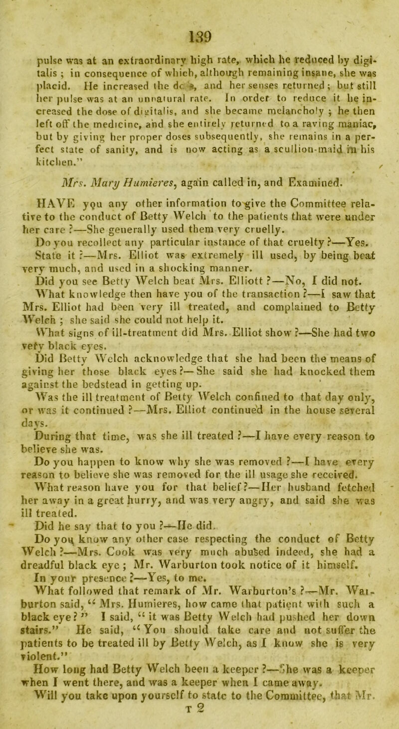 pulse was at an extraordinary high rate, which he reduced hy digi- talis ; in consequence of which, although remaining insane, she was placid. He increased the dc s, and her senses returned ; but still her pulse was at an unnatural rate. In order to reduce it he in- creased the dose of digitalis, and she became melancholy ; he then left off the medicine, and she entirely returned to a raving maniac, but by giving her proper doses subsequently, she remains in a per- fect state of sanity, and is now acting as a scullion-tmid hr his kitchen.” , Mrs. Mary Humieres, again called in, and Examined. HAVE y<?u any other information to give the Committee rela- tive to the conduct of Betty Welch to the patients that were under her care ?—She generally used them very cruelly. Do you recollect any particular instance of that cruelty?—Yes. State it;—Mrs. Elliot was extremely ill used, by being beat very' much, and used in a shocking manner. Did you see Betty Welch beat Mrs. Elliott ?—No, I did not. What knowledge then have you of the transaction ?—i saw that Mrs. Elliot had been very ill treated, and complained to Betty Welch ; she said she could not help it. What signs of ill-treatment did Mrs. Elliot show ?—She had two vefy black eyes. Did Betty Welch acknowledge that she had been the means of giving her those black eyes?—She said she had knocked them against the bedstead in getting up. Was the ill treatment of Betty Welch confined to that day only', or was it continued ?—Mrs. Elliot continued in the house several days. During that time, was she ill treated ?—I have every reason to believe she was. Do you happen to know why she was removed ?—I have every reason to believe she was removed for the ill usage she received. What reason have you for that belief?—Her husband fetched her away in a great hurry, and was very angry, and said she was ill treated. Did he say that to you ?—lie did. Do yoq know any other case respecting the conduct of Betty Welch ?—Mrs. Cook was very much abused indeed, she had a dreadful black eye ; Mr. Warburlon took notice of it himself. In youlr presence ?—Yes, to me. What followed that remark of Mr. Warburton’s ?-— Mr. Wai- burton said, u Mrs. Humieres, how came that patient with such a black eye?” I said, “ it was Betty Welch had pushed her down stairs.” He said, uYou should take care and not suffer the patients to be treated ill by Betty Welch, as I know she is very violent.” How long had Betty Welch been a keeper ?—She was a keeper when I went there, and was a keeper when I came away. Will you take upon yourself to state to the Committee, that Mr. T 2