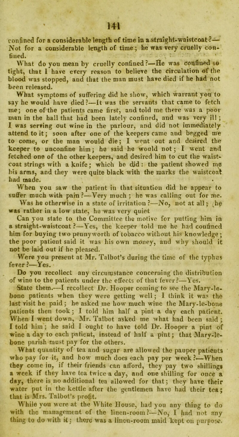 confined for a considerable length of time in a straight-waistcoat ?— Not for a considerable length of time ; he was very cruelly con- fined. What do you mean by cruelly confined?—He was confined so tight, that I have every reason to believe the circulation of the blood was stopped, and that the man must have died if he had not been released. ' What symptoms of suffering did he show, which warrant you to say he would have died ?—It was the servants that came to fetch me; one of the patients came first, and told me there was a poor man in the hall that had been lately confined, and was very ill; I was serving out wine in the parlour, and did not immediately attend to it; soon after one of the keepers came and begged me to come, or the man would die; I went out and desired the keeper to unconfine him; he said he would not; I went and fetched one of the other keepers, and desired him to cut the wTaist- coat strings with a knife; which he did : the patient showed rne his arms, and they were quite black with the marks the waistcoat had made. When you saw the patient in that situation did he appear to suffer much with pain ?—Very much ; he was calling out for me. Was he otherwise in a state of irritation ?—No, not at all; [he was rather in a low state, he was very quiet Can you state to the Committee the motive for putting him in a straight-waistcoat ?—Yes, the keeper told me he had confined him for buying two pennyworth of tobacco without his knowledge ; the poor patient said it was his own money, and why should it not be laid out if he pleased. Were you present at Mr. Talbot’s during the time of the typhus fever ?—Yes. Do you recollect any circumstance concerniag the distribution of wine to the patients under the effects of that fever?—Yes. State them.—I recollect Dr. Hooper coming to see the Mary-le- bone patients when they were getting well; I think it was the last visit he paid; he asked me how much wine the Mary-le-bone patients then took; I told him half a pint a day each patient. When I went down, Mr. Talbot asked me what had been said ; I told him; he said I ought to have told Dr. Hooper a pint of wine a day to each patient, instead of half a pint; that Mary-le- bone parish must pay for the others. What quantity of tea and sugar are allowed the pauper patient3 who pay for it, and how much does each pay per week?—-When they come in, if their friends can afford, they pay two shillings a week if they have tea twice a day, and one shilling for once a day, there is no additional tea allowed for that; they have their water put in the kettle after the gentlemen have had their tea; that is Mrs. Talbot’s profit. While you were at the White House, had you any thing to do with the management of the linen-room?—No, I had not any thing to do with it; there was a lineu-rooin maid kept on purpose.