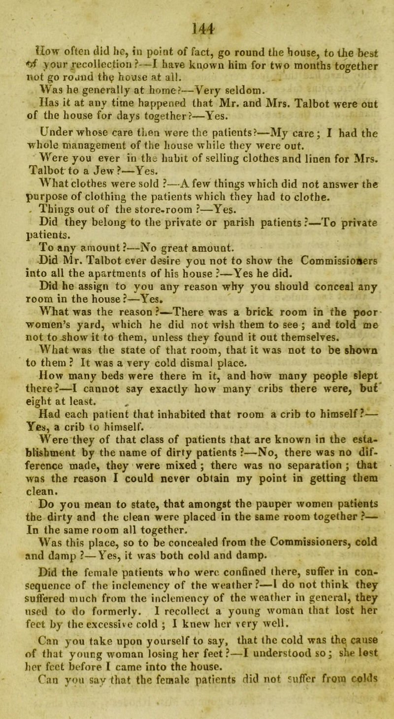 How often did he, in point of fact, go round the house, to the best your recollection ?—I have known him for two months together not go round thy house at all. Was he generally at home?—Very seldom. Has it at any time happened that Mr. and Mrs. Talbot were out of the house for days together?—Yes. Under whose care then were the patients?—My care; I had the w hole management of the house while they were out. Were you ever in the habit of selling clothes and linen for Mrs. Talbot to a Jew?—Yes. What clothes were sold ?—A few things which did not answer the purpose of clothing the patients which they had to clothe. , Things out of the store-room ?-—Yes. Did they belong to the private or parish patients?—To private patients. To any amount?—No great amount. Did Mr. Talbot ever desire you not to show the Commissioners into all the apartments of his house ?—Yes he did. Did he assign to you any reason why you should conceal any room in the house ?—Yes. What was the reason?—There was a brick room in the poor women’s yard, which he did not wish them to see ; and told me not to-show it to them, unless they found it out themselves. What was the state of that room, that it was not to be shown to them ? It was a very cold dismal place. How many beds were there in it, and how many people slept there?—I canuot say exactly how many cribs there were, but eight at least. Had each patient that inhabited that room a crib to himself?— Yes, a crib to himself. Were they of that class of patients that are known in the esta- blishment by the name of dirty patients ?—No, there was no dif- ference made, they were mixed; there was no separation ; that was the reason I could never obtain my point in getting them clean. Do you mean to state, that amongst the pauper women patients the dirty and the clean were placed in the same room together ?— In the same room all together. Was this place, so to be concealed from the Commissioners, cold and damp ?—Yes, it was both cold and damp. Did the female patients who were confined there, suffer in con- sequence of the inclemency of the weather?—1 do not think they suffered much from the inclemency of the weather in general, they used to do formerly. I recollect a young woman that lost her feet by the excessive cold ; I knew her very well. Can you take upon yourself to say, that the cold was the cause of that young woman losing her feet?—I understood so; she lost her feet before I came into the house. Can you say that the female patients did not suffer from colds