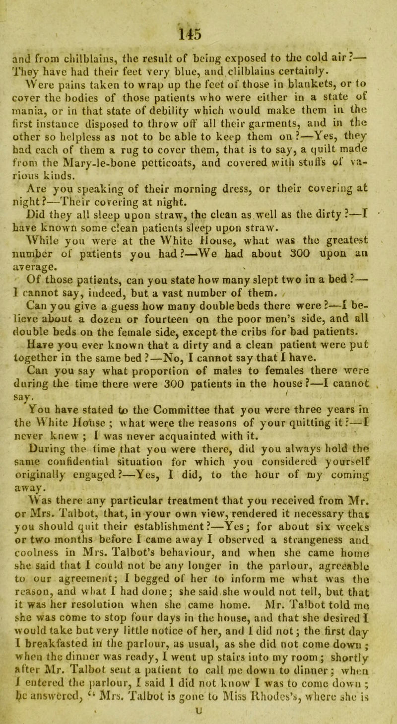 and from chilblains, the result of being exposed to the cold air ?— They have had their feet very blue, and clilblaius certainly. Were pains taken to wrap up the feet of those in blankets, or to cover the bodies of those patients who were either in a state of mania, or in that state of debility which would make them in the first instance disposed to throw off all their garments, and in the other so helpless as not to be able to keep them on ?—Yes, they had each of them a rug to cover them, that is to say, a quilt made from the Mary-le-bone petticoats, and covered with stuffs ol va- rious kinds. Are you speaking of their morning dress, or their covering at night Their covering at night. Did they all sleep upon straw, the clean as well as the dirty ?—I • have known some dean patients sleep upon straw. While you were at the White House, what was the greatest number of patients you had?—>We had about 300 upon an average. Of those patients, can you state how many slept two in a bed ?— I cannot say, indeed, but a vast number of them. Can you give a guess how many double bcd3 there were ?—± be- lieve about a dozen or fourteen qu the poor men’s side, and all double beds on the female side, except the cribs for bad patients. Have you ever known that a dirty and a clean patient were put together in the same bed ?—No, I cannot say that I have. Can you say what proportion of males to females there were during the time there were 300 patients in the house ?—I cannot say. You have stated to the Committee that you were three years in the White House ; what were the reasons of your quitting it?—I never knew ; I was never acquainted with it. During the time that you were there, did you always hold the same confidential situation for which you considered yourself originally engaged?—Yes, I did, to the hour of my coming away. Was there any particular treatment that you received from Mr. or Mrs. Talbot, that, in your own view, rendered it necessary that you should quit their establishment?—Yes; for about six weeks or two months before I came away I observed a strangeness and coolness in Mrs. Talbot’s behaviour, and when she came home she said that I could not be any longer in the parlour, agreeable to our agreement; I begged of her to inform me what was the reason, and what I had done; she said she would not tell, but that it was her resolution when she came home. Mr. Talbot told me she was come to stop four days in the house, and that she desired I would take but very little notice of her, and 1 did not; the first day I breakfasted in the parlour, as usual, as she did not come down ; when the dinner was ready, I went up stairs into my room; shortly after Mr. Talbot sent a patient to call me down to dinner; when X entered the parlour, I said I did not know I was to conic down ; he answered, “ Mrs. Talbot is gone to Miss Rhodes’s, where she is . u