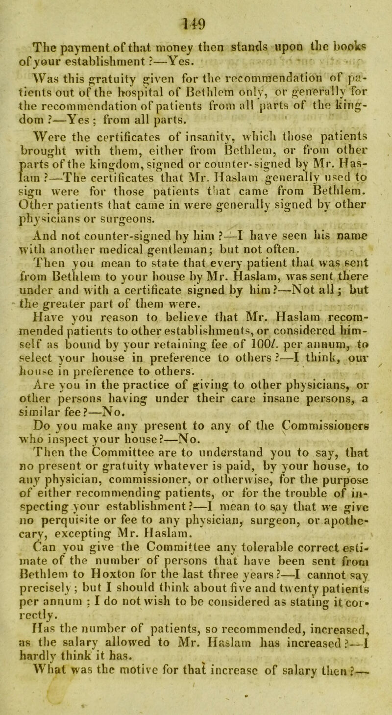 The payment of that money then stands upon the books of your establishment ?—Yes. Was this gratuity given for the recommendation of pa- tients out of the hospital of Bethlem only, or generally for the recommendation of patients from all parts of the king- dom ?—Yes ; from all parts. Were the certificates of insanity, which those patients brought with them, either from Bethlem, or from other parts of the kingdom, signed or counter-signed by Mr. Has- lam ?—The certificates that Mr. Ilaslam generally used to sign were for those patients that came from Bethlem. Other patient's that came in were generally signed by other physicians or surgeons. And not counter-signed by him ?—I have seen his name with another medical gentleman; but not often. Then you mean to state that every patient that was sent from Bethlem to your house by Mr. Haslam, was sent there under and with a certificate signed by him?—Not all; but the greater part of them were. Have you reason to believe that Mr. Haslam recom- mended patients to other establishments, or considered him- self as bound by your retaining fee of 100/. per annum, to select your house in preference to others ?—I think, our house in preference to others. Are you in the practice of giving to other physicians, or other persons having under their care insane persons, a similar fee?—No. Do you make any present to any of the Commissioners who inspect your house?—No. Then the Committee are to understand you to say, that no present or gratuity whatever is paid, by your house, to any physician, commissioner, or otherwise, for the purpose of either recommending patients, or for the trouble of in- specting your establishment?—I mean to say that we give no perquisite or fee to any physician, surgeon, or apothe- cary, excepting Mr. Haslam. Can you give the Committee any tolerable correct esti- mate of the number of persons that have been sent from Bethlem to Hoxton for the last three years?—I cannot say precisely; but I should think about five and twenty patients per annum : I do not wish to be considered as stating it cor- rectly. Has the number of patients, so recommended, increased, as the salary allowed to Mr. Haslam has increased?—1 hardly think it has. What was the motive for that increase of salary then ?—