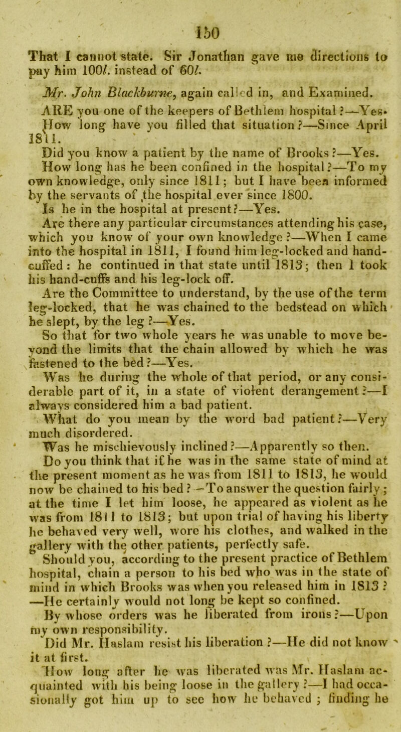 160 That I cannot state. Sir Jonathan gave me directions to pay him 100/. instead of 60/. Mr. John BlacJcbume, again calicd in, and Examined. ARE you one of the keepers of Bethlem hospital ?—Yes* How long have you filled that situation?—Since April 1811. Did you know a patient by the name of Brooks ?—Yes. How long has he been confined in the hospital?—To my own knowledge, only since 1811; but I have been informed by the servants of the hospital ever since 1800. Is he in the hospital at present?—Yes. Aye there any particular circumstances attending his case, which you know of your own knowledge ?—When I came into the hospital in 1811, I found him leg-locked and hand- cuffed : he continued in that state until 1813; then 1 took his hand-cuffs and his leg-lock off. Are the Committee to understand, by the use of the term leg-locked, that he Avas chained to the bedstead on which he slept, by the leg ?—Yes. So that for two whole years he was unable to move be- yond the limits that the chain allow ed by which he was fastened to the bed ?—Yes. Was he during the whole of that period, or any consi- derable part of it, in a state of violent derangement ?—I always considered him a bad patient. What do you mean by the word bad patient?—Very much disordered. Was he mischievously inclined?—Apparently so then. Do you think that if he was in the same state of mind at the present moment as he Avas from 1811 to 1813, he Avould noAv be chained to his bed ? —To answer the question fairly; at the time I let him loose, he appeared as violent as he avss from 1811 to 1813; but upon trial of having his liberty he behaved very Avell, Avore Ins clothes, and Avalked in the gallery with thq other patients, perfectly safe. Should you, according to the present practice of Bethlem hospital, chain a person to his bed Avho Avas in the state of mind in Avhich Brooks AvasAvhenyou released him in 1813 ? —He certainly would not long be kept so confined. By avhose orders Avas he liberated from irons?—Upon my oAvn responsibility. Did Mr. Haslam resist his liberation ?—lie did not knoAV  it at first. How long after he Avas liberated av&s Mr. Haslam ac- quainted Avith his being loose in the gallery ?—I had occa- sionally got him up to see how he behaved ; finding he