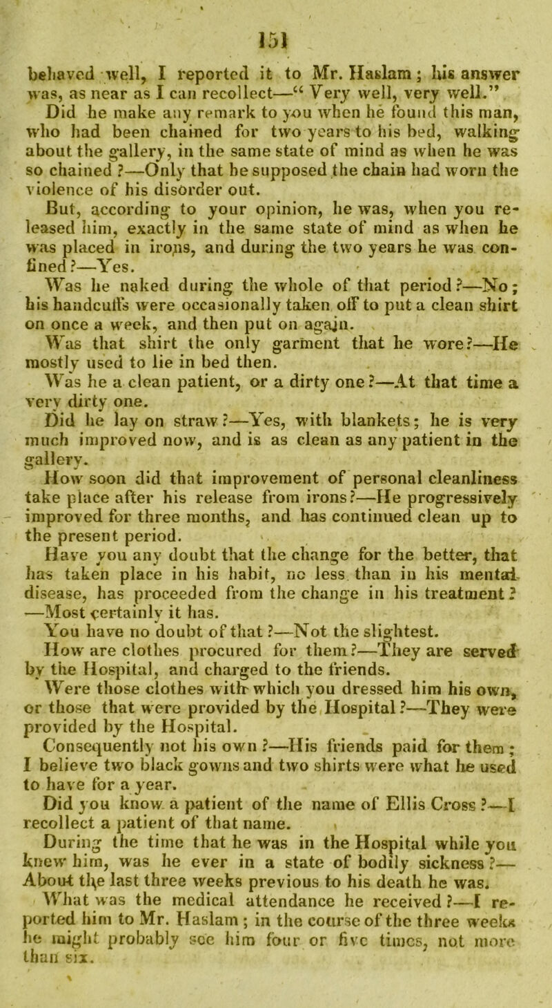 behaved well, I reported it to Mr. Haslam; his answer was, as near as I can recollect—“ Very well, very well.” Did he make any remark to y-ou when he found this man, who had been chained for two years to his bed, walking about the gallery, in the same state of mind as when he was so chained ?—Only that he supposed the chain had worn the violence of his disorder out. But, according to your opinion, he was, when you re- leased him, exactly in the same state of mind as when he was placed in irops, and during the two years he was con- fined?—Yes. Was he naked during the whole of that period?—No; his handculfs were occasionally taken otF to put a clean shirt on once a week, and then put on agajn. Was that shirt the only garment that he wore?—He mostly used to lie in bed then. Was he a clean patient, or a dirty one ?—At that time a very dirty one. Did he lay on straw?—Yes, with blankets; he is very much improved now, and is as clean as any patient in the gallery. flow soon did that improvement of personal cleanliness take place after his release from irons?—He progressively improved for three months, and has continued clean up to the present period. Have you any doubt that the change for the better, that has taken place in his habit, no less than in his mental- disease, has proceeded from the change in his treatment ? —Most certainly it has. You have no doubt of that ?—Not the slightest. Howr are clothes procured for them?—They are served by the Hospital, and charged to the friends. Were those clothes with- which you dressed him his own, or those that were provided by the Hospital?—They were provided by the Hospital. Consequently not his own ?—His friends paid for them ; I believe two black gowns and two shirts were what he used to have for a year. Did you know a patient of the name of Ellis Cross ?—I recollect a patient of that name. During the time that he was in the Hospital while you knew hirn, was he ever in a state of bodily sickness ?— About th,e last three weeks previous to his death he was. What was the medical attendance he received ?—I re- ported him to Mr. Haslam ; in the course of the three week* he might probably see him four or five times, not more than six.