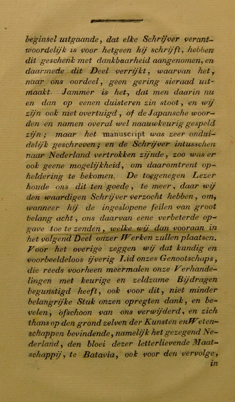 m beginsel uitgaande, dat elke Schrijver verant- woordelijk is voor hetgeen hij schrijft, hebben dit geschenk met dankbaarheid aangenomen, en daarmede dit Deel verrijkt, waarvan het, naar ons oordeel, geen gering sieraad iut- maakt, Jammer is het, dat men daarin nu en dan op eenen duisteren zin stoot, en wij zijn ook met overtuigd, of de Japansche woor- den en namen overal wel naauwkeurig gespeld zijn; maar het manuscript was zeer ondui- delijk geschreven ; en de Schrjver intusschen naar Nederland vertrokken zijnde, zoo was er ook geene mogeljkheid, om daaromtrent op- heldering te bekomen\ De toegenegen Lezer koude ons dit ten goede, te meer, daar wij den waardigen Schrjver verzocht hebben, omy wanneer hj de ingeslopene feilen van groot belang acht, ons daarvan eene verbeterde op- gave toe te zenden, welke wj dan vooraan in het volgend Deel onzer PVerken zullen plaatsen. Voor het overige zeggen wij dat kundig en voorbeeldeloos jverig 1Ad onzes Genootschaps, die reeds voorheen meermalen onze Verhande- lingen met keurige en zeldzame Bijdragen begunstigd heeft, ook voor dit ? niet minder belangrjke Stuk onzen opregten dank, en be- velen , ofschoon van ons verwijderd, en zich thans op den grond zelven der Kunsten enfVeten- schappen bevindende, nameljk het gezegend Ne- derland , den bloei dezer letterlievende Maat- schappij , te Batavia, ook voor den vervolge, in