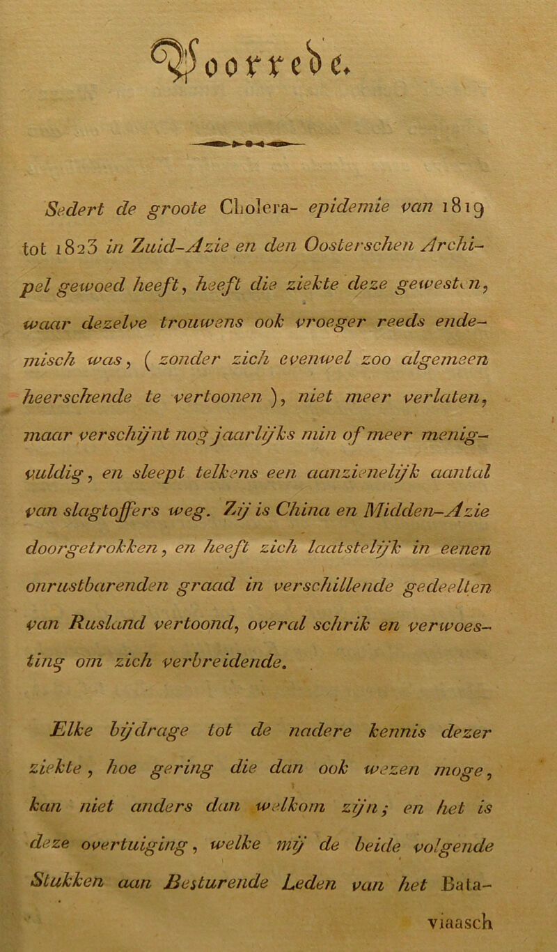 Sedert de groote Cholera- epidemie van 1819 tot 1823 in Zuid-Azië en den Oosterschen Archi- pel gewoed heeft, heeft die ziekte deze gewesten, waar dezelve trouwens ook vroeger reeds ende- misch was, ( zonder zich evenwel zoo algemeen heerschende te vertoonen ), niet meer verlaten, maar verschijnt nog jaarlijks min of meer menig- vuldig , en sleept telkens een aanzieneljk aantal van slagtoffers weg. 7nj is China en Midden-Azië doörgetrokken, eji heeft zich laatstelijk in eeitetl onrustbarenden graad in verschillende gedeelten van Rusland vertoond, overal schrik en verwoes- ting om zich verbreidende. Elke bijdrage tot de nadere kennis dezer ziekte, hoe gering die dan ook wezen moge, kan niet anders dan welkom zijn; en het is deze overtuiging, welke mij de beide volgende Stukken aan Besturende Leden van het Bata- viaasch