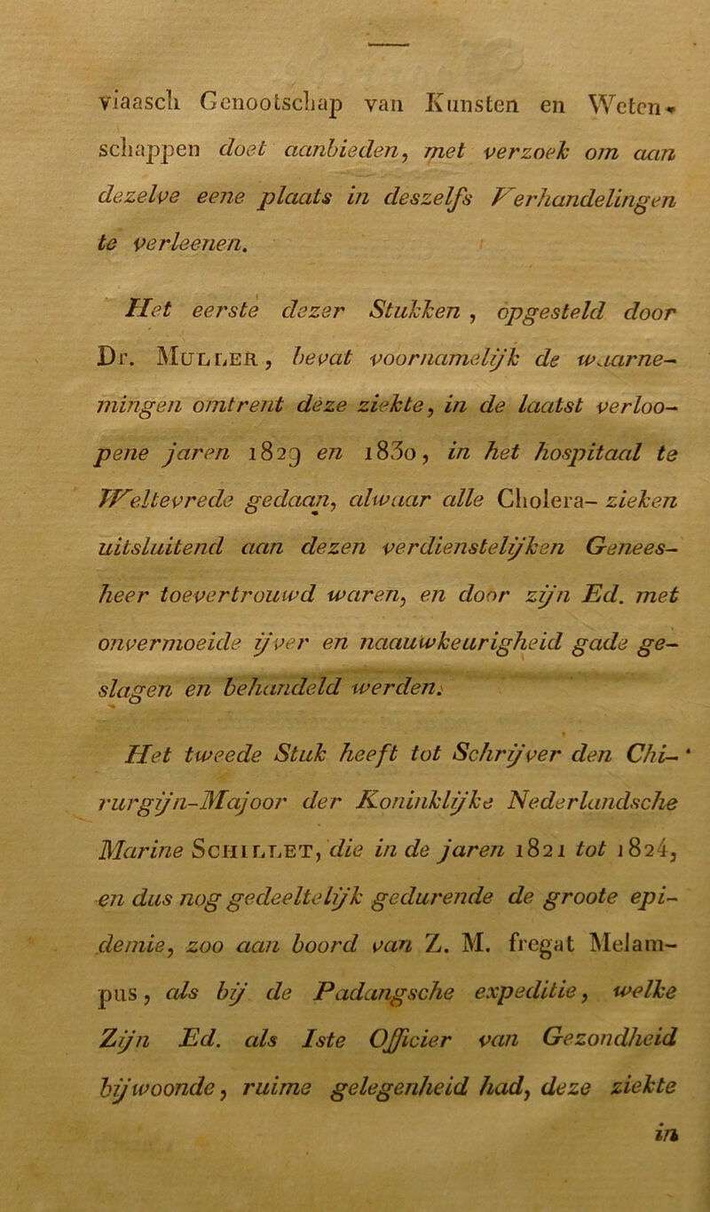 viaascli Genootschap yan Kunsten en Weten* schappen doet aanbieden, met verzoek om aan dezelve eene plaats in deszelfs Verhandelingen te verleenen. Het eerste dezer Stukken , opgesteld door Dr. Muller, bevat voornamelijk de tvaarne- mingen omtrent deze ziekte, in de laatst verloo- pene jaren 1829 en i83o, in het hospitaal te TVeltevrede gedaan, alwaar alle Cholera- zieken uitsluitend aan dezen verdienstelijken Genees- heer toevertrouwd waren, en door zijn Ed. met onvermoeide ijver en naauwkeurigheid gade ge- slagen en behandeld werden. Het tweede Stuk heeft tot Schrijver den Chi- ‘ rurg jn-Majoor der Koninklijke Nederlandsche Marine Schillet, die inde jaren 1821 tot j 824, en dus nog gedeelte Ijk gedurende de groote epi- demie, zoo aan boord van Z. M. fregat MeJam- pus, als bij de Padangsche expeditie, welke Zijn Ed. als Iste Officier van Gezondheid bij woonde, ruime gelegenheid had, deze ziekte