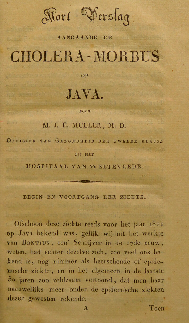 AANGAANDE DE CHOLERA-MORBUS Officier Van Gezondheid der tweede klasse bij het BEGIN EN VOORTGANG DER ZIEKTE. Ofschoon deze ziekte reeds voor liet jaar 1821 op Java bekend was, gelijk wij uit bet werkje van JBontjus, een’ Schrijver in de 17de eeuw, weten, had echter dezelve zich, zoo veel ons be- kend is, nog nimmer als lieerschende of epide- mische ziekte, en in het algemeen in de laatste 5 o jaren zoo zeldzaam vertoond , dat men haar naauwelijks meer onder de epidemische ziekten dezer gewesten rekende. OP M. J. E. MULLER, M. D, HOSPITAAL VAN WELTEVREDE. A Toen