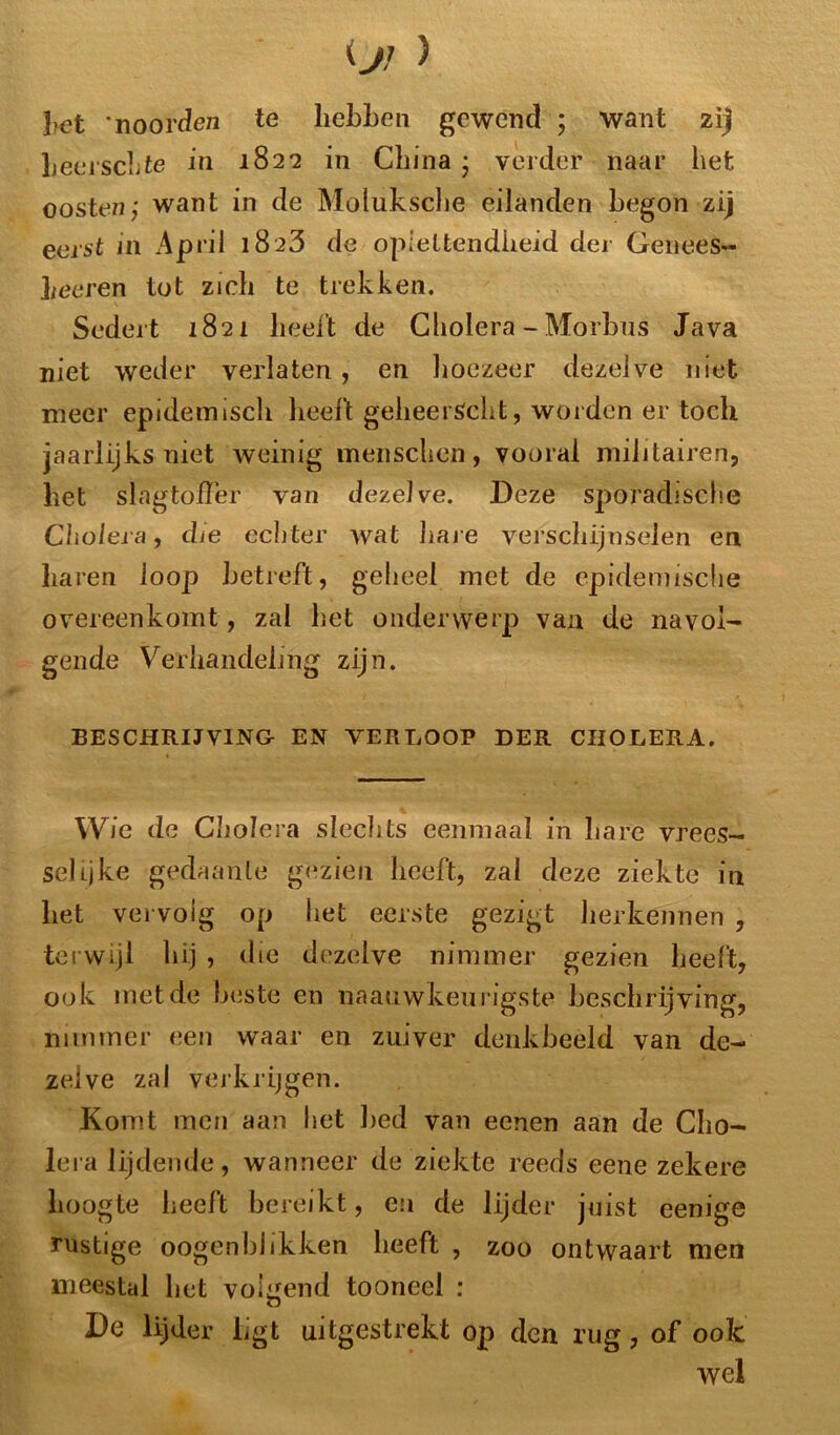 !?et noorden te hebben gewend ; want zij heerschte in 1822 in Cliina • verder naar het oosten; want in de Moluksche eilanden begon zij eerst in April 1823 de oplettendheid der Genees- heeren tot zich te trekken. Sedert 18 21 beeft de Cholera - Morbus Java niet weder verlaten , en hoezeer dezelve niet meer epidemisch beeft geheerScht, worden er toch jaarlijks niet weinig menscben, vooral militairen, bet slagtoffer van dezelve. Deze sporadische Cholera, die echter wat hare verschijnselen en baren loop betreft, geheel met de epidemische overeenkomt, zal bet onderwerp van de navol- gende Verhandeling zijn. BESCHRIJVING EN VERLOOP DER CHOLERA. Wie de Cholera slechts eenmaal in bare vrees- selijke gedaante gezien beeft, zal deze ziekte in bet vervolg op het eerste gezigt herkennen , terwijl bij , die dezelve nimmer gezien beeft, ook met de beste en naaiiwkeurigste beschrijving, nimmer een waar en zuiver denkbeeld van de- zelve zal verkrijgen. Komt men aan het bed van eenen aan de Cho- lera lijdende, wanneer de ziekte reeds eene zekere hoogte heeft bereikt, en de lijder juist eenige rustige oogenblikken beeft , zoo ontwaart men meestal bet volgend tooneel : De lijder Lgt uitgestrekt op den rug, of ook wel