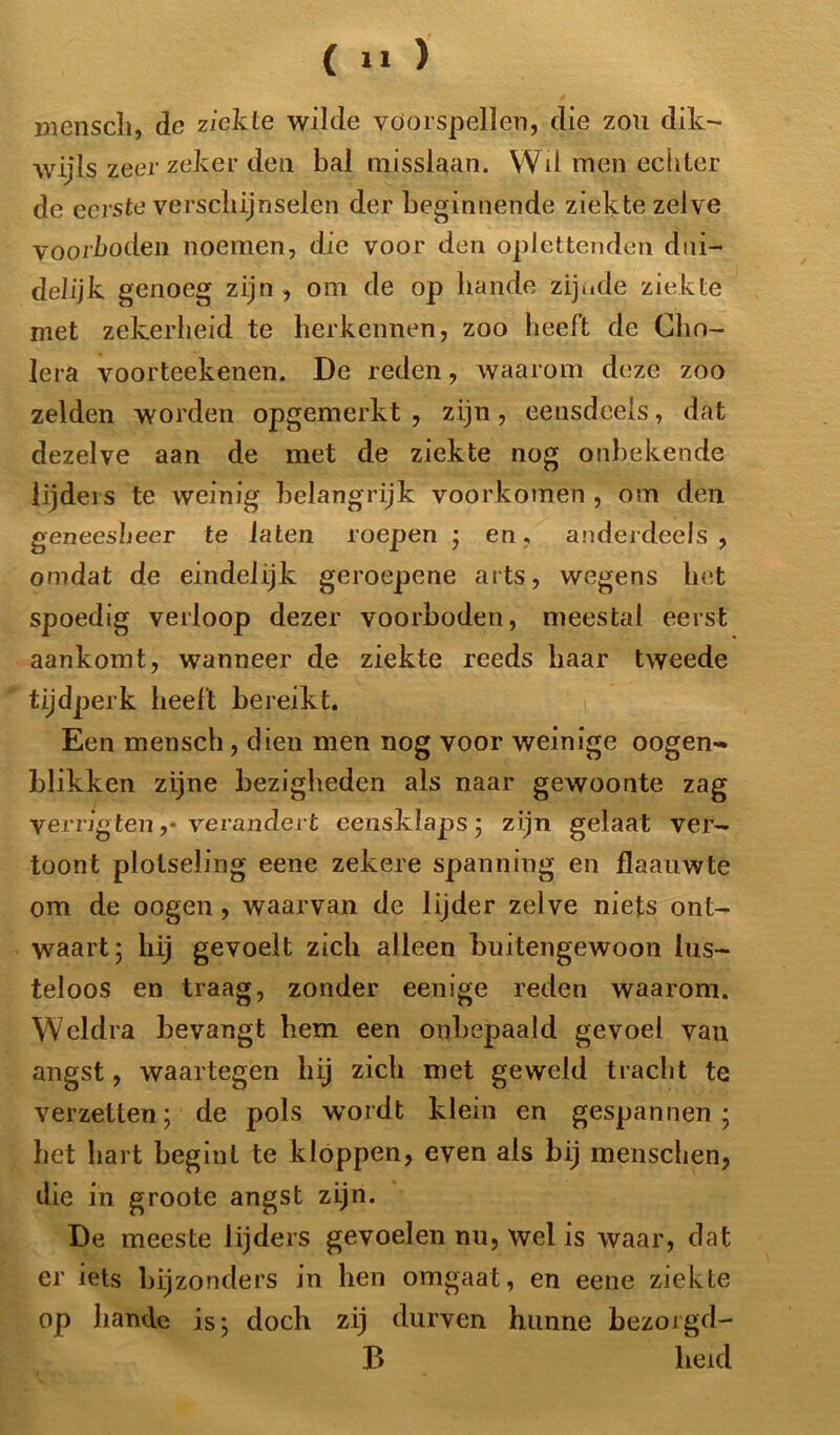 / mensch, de ziekte wilde vóórspellen, die zou dik- wijls zeer zeker den bal misslaan. Wil men echter de eerste verschijnselen der beginnende ziekte zelve voorboden noemen, die voor den oplettenden dui- delijk genoeg zijn , om de op bande zijnde ziekte met zekerheid te herkennen, zoo heeft de Cho- lera voorteekenen. De reden, waarom deze zoo zelden worden opgemerkt, zijn, eensdeels, dat dezelve aan de met de ziekte nog onbekende lijders te weinig belangrijk voorkomen , om den geneesheer te laten roepen ; en, anderdeels, omdat de eindelijk geroepene arts, wegens het spoedig verloop dezer voorboden, meestal eerst aankomt, wanneer de ziekte reeds haar tweede tijdperk heelt bereikt. Een mensch, dien men nog voor weinige oogen- blikken zijne bezigheden als naar gewoonte zag verrigten ,• verandert eensklaps; zijn gelaat ver- toont plotseling eene zekere spanning en flaaiiwte om de oogen, waarvan de lijder zelve niets ont- waart; hij gevoelt zich alleen buitengewoon lus- teloos en traag, zonder eenige reden waarom. Weldra bevangt hem een onbepaald gevoel van angst, waartegen hij zich met geweld tracht te verzetten; de pols wordt klein en gespannen; het hart begint te kloppen, even als bij menschen, die in groote angst zijn. De meeste lijders gevoelen nu, wel is waar, dat er iets bijzonders in hen omgaat, en eene ziekte op bande is; doch zij durven hunne bezorgd- B heid