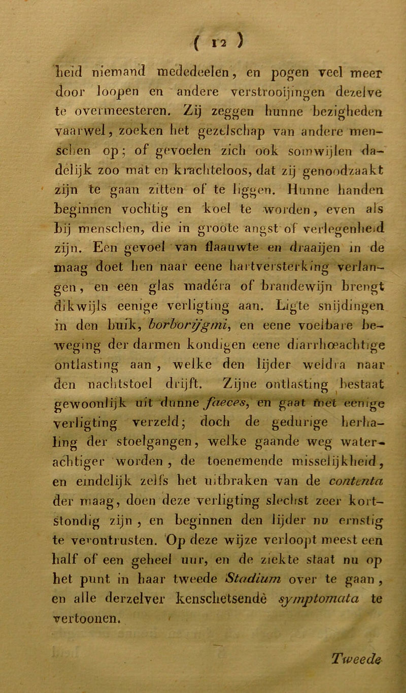 Leid niemand mededeelen, en pogen veel meer door Joopen en andere verstrooiingen dezelve te overmeesteren. Zij zeggen hunne bezigheden vaarwel, zoeken liet geztlschap van andere men- sdien op; of gevoelen zich ook somwijlen da- delijk zoo mat en ki-achteloos, dat zij genoodzaakt zijn te gaan zitten of te liggen. Hunne handen beginnen vochtig en koel te -worden, even als bij menschen, die in groote angst of verlegenheid zijn. Een gevoel van flaauwte en draaijen in de maag doet hen naar eene hartversterking verlan- gen, en een glas madéra of brandewijn brengt dikwijls eenige verligting aan. Ligte snijdingen in den buik, borhorijgmi, en eene voelbare be- weging der darmen kondigen eene diarrhoeachtige ontlasting aan , welke den lijder weldra naar den nachtstoel drijft. Zijne ontlasting bestaat gewoonlijk uit dunne faeces, en gaat friet eenige Verligting verzelcl’ doch de gedurige herha- ling der stoelgangen, welke gaande weg water- achtiger worden, de toenemende misselijkheid, en eindelijk zelfs het uitbraken van de contcnta der maag, doen deze verligting slecbst zeer kort- stondig zijn , en beginnen den lijder nu ernstig te vei ontrusten. Op deze wijze verloopt meest een half of een geheel uur, en de ziekte staat nu op het punt in haar tweede Stadium over te gaan , en alle der zei ver kenschetsende symptomata te vertoonen. Tweede