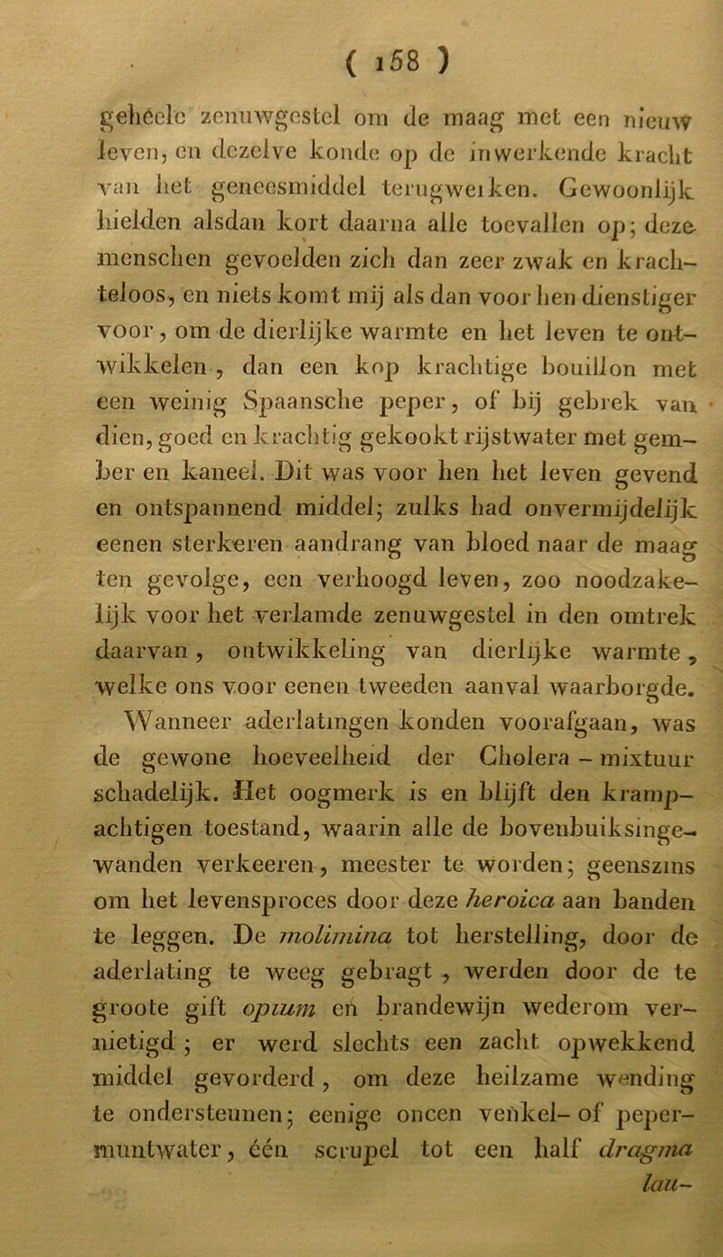 gehéelc zenuwgestel om de maag met een nieuw leven, en dezelve konde op de in werkende kracht van het geneesmiddel terugweiken. Gewoonlijk hielden alsdan kort daarna alle toevallen op; deze- menschen gevoelden zich dan zeer zwak en krach- teloos, en niets komt mij als dan voor hen dienstiger voor, om de dierlijke warmte en het leven te ont- wikkelen , dan een kop krachtige bouillon met een weinig Spaansche peper, of' bij gebrek van dien, goed en krachtig gekookt rijstwater met gem- ber en kaneel. Dit was voor hen het leven gevend en ontspannend middel; zulks had onvermijdelijk eenen sterkeren aandrang van bloed naar de maag ten gevolge, een verhoogd leven, zoo noodzake- lijk voor het verlamde zenuwgestel in den omtrek daarvan, ontwikkeling van dierlijke warmte, welke ons voor eenen tweeden aanval waarborgde. Wanneer aderlatingen konden voorafgaan, was de gewone hoeveelheid der Cholera - mixtuur schadelijk. flet oogmerk is en blijft den kramp- achtigen toestand, waarin alle de bovenbuiksinge- wanden verkeeren, meester te worden; geenszins om het levensproces door deze heroica aan banden te leggen. De molimina tot herstelling, door de aderlating te weeg gebragt , werden door de te groote gift opium eti brandewijn wederom ver- nietigd ; er werd slechts een zacht opwekkend middel gevorderd, om deze heilzame wending te ondersteunen; eenige oneen venkel-of peper- muntwatcr, één scrupel tot een half dragma lau-