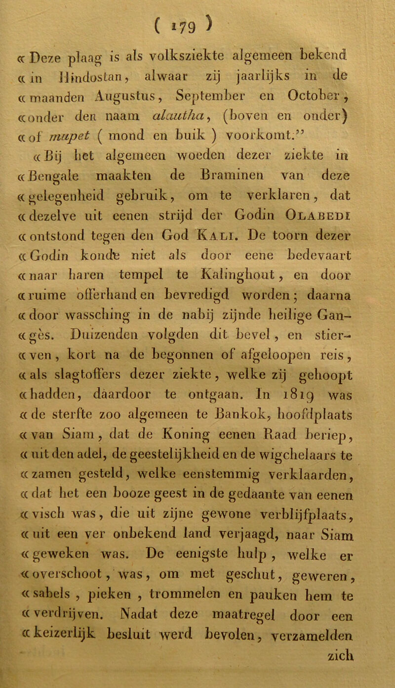 ( »79 ) <c Deze plaag is als volksziekte algemeen bekend cc in Mmdostan, alwaar zij jaarlijks in de «maanden Augustus, September en Octoher , «onder den naam alautha, (boven en onder) cc of mupet ( mond en buik ) voorkomt.” «Bij bet algemeen woeden dezer ziekte in «Beimale maakten de Braminen van deze o «gelegenheid gebruik, om te verklaren, dat «dezelve uit eenen strijd der Godin Olabedi «ontstond tegen den God Kali. De toorn dezer «Godin koude niet als door eene bedevaart «naar haren tempel te Kalinghout, en door «ruime offerhanden bevredigd worden; daarna « door wassching in de nabij zijnde heilige Gan- «ges. Duizenden volgden dit bevel , en stier- «ven, kort na de begonnen of afgeloopen reis, « als slagtoffers dezer ziekte, welke zij gehoopt «hadden, daardoor te ontgaan. In 1819 was « de sterfte zoo algemeen te Bankok, hoofdplaats «van Siam, dat de Koning eenen Raad beriep, « uit den adel, de geestelijkheid en de wigchelaars te « zamen gesteld, welke eenstemmig verklaarden, « dat het een booze geest in de gedaante van eenen «visch was, die uit zijne gewone verblijfplaats, « uit een ver onbekend land verjaagd, naar Siam «geweken was. De eenigste hulp , welke er «overschoot, was, om met geschut, geweren, «sahels , pieken , trommelen en pauken hem te «verdrijven. Nadat deze maatregel door een «keizerlijk besluit werd bevolen, verzamelden zich