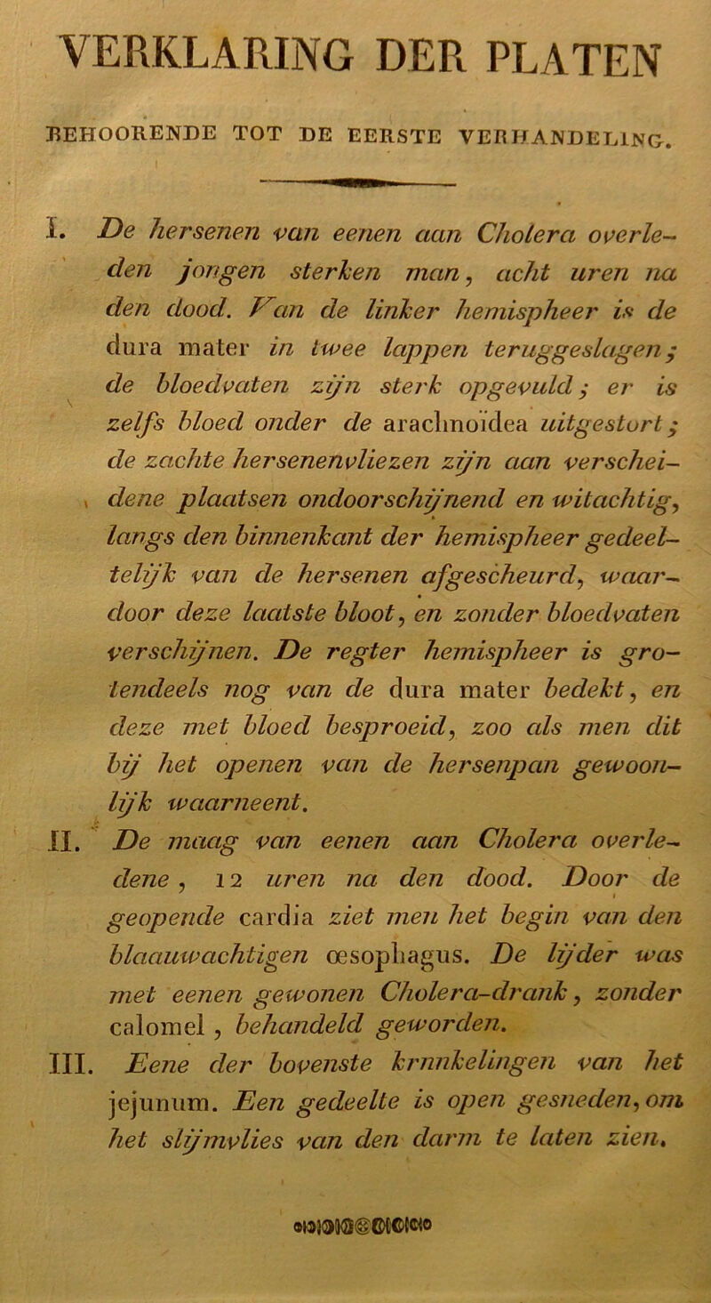 VERKLARING DER PLATEN REHOORENDE TOT DE EERSTE VERHANDELING-. I. De hersenen van eenen aan Cholera overle- den jongen sterken man, acht uren na den dood. Ean de linker hemispheer is de cliira mater in twee lappen teruggeslagen/ de bloedvaten zijn sterk op gevuld $ er is zelfs bloed onder de araclmoïdea uitgestort; de zachte hersenenvliezen zijn aan verschei- dene plaatsen ondoorschijnend en indachtig, langs den binnenkant der hemispheer gedeel- telijk van de hersenen afgescheurd, waar- door deze laatste bloot, en zonder bloedvaten verschijnen. De regter hemispheer is gro- tendeels nog van de du ra mater bedekt, en deze met bloed besproeid, zoo cds men dit bij het openen van de hersenpan gewoon- lijk waarneent. II. De maag van eenen aan Cholera overle- dene , 12 uren na den dood. Door de geopende cardia ziet men het begin van den blaauwachtigen oesopliagus. De lijder was met eenen gewonen Cholera-drank, zonder ca lom el, behandeld geworden. III. Eene der bovenste krnnkelingen van het jejunum. Een gedeelte is open gesneden, om het slijmvlies van den darm te laten zien» «waiwillCMCiwo