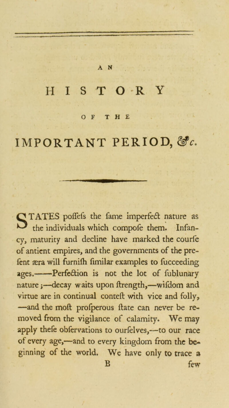 H I S T O *R Y OF THE IMPORTANT PERIOD, Me. STATES poffefs the fame imperfect nature as the individuals which compofe them. Infan- cy, maturity and decline have marked the courfe of antient empires, and the governments of the pre- fent sera will furnilh fimilar examples to fucceeding ages. Perfedtion is not the lot of fublunary nature;—decay waits upon ftrength,—wifdom and virtue are in continual conteft with vice and folly, —and the moft profperous ftate can never be re- moved from the vigilance of calamity. We may apply thefe obfervations to ourfelves,—to our race of every age,—and to every kingdom from the be- ginning of the world. We have only to trace a B few