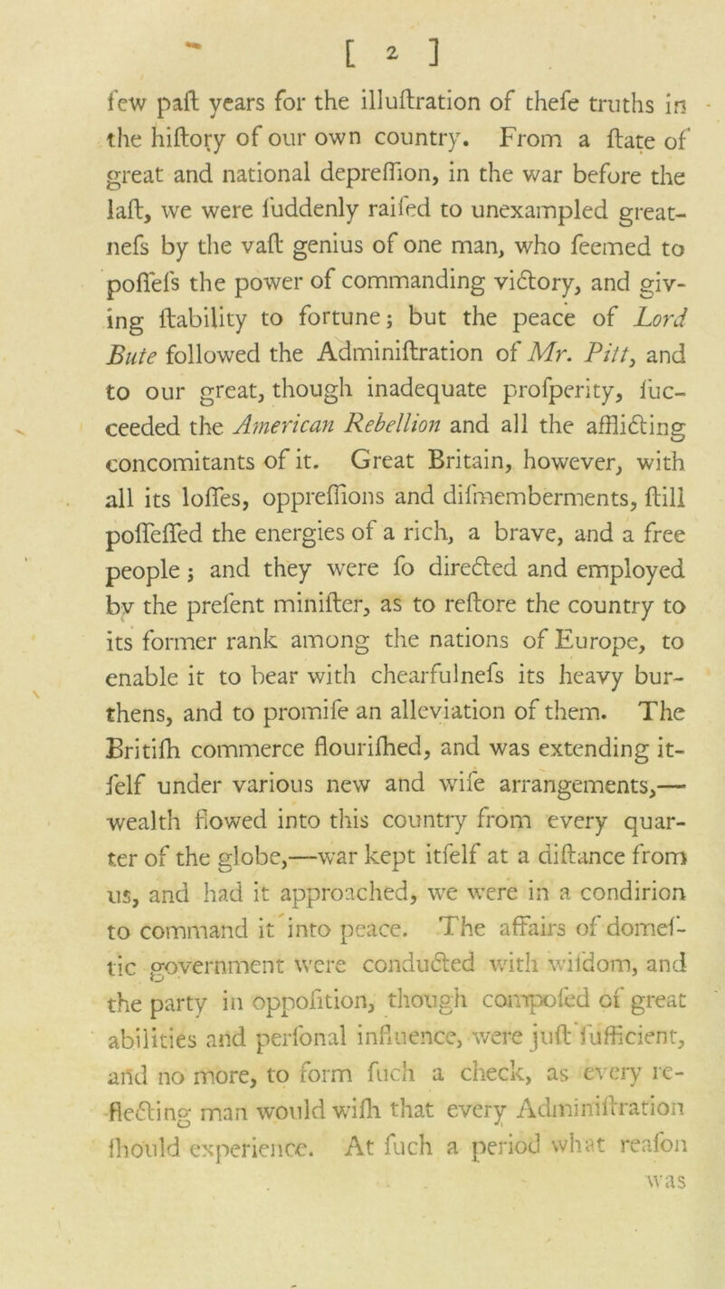 few pall years for the illuftration of thefe truths in the hiftory of our own country. From a Fate of' great and national depreffion, in the war before the laft, we were luddenly railed to unexampled great- nefs by the vail genius of one man, who feemed to pofiels the power of commanding victory, and giv- ing liability to fortune; but the peace of Lord Bute followed the Adminiftration of Mr. Pitt, and to our great, though inadequate profperity, fuc- ceeded the American Rebellion and all the affli&ing concomitants of it. Great Britain, however, with all its Ioffes, oppreffions and difmemberments, Hill poffeffed the energies of a rich, a brave, and a free people; and they were fo directed and employed bv the prefent minifter, as to rellore the country to its former rank among the nations of Europe, to enable it to bear with chearfulnefs its heavy bur- thens, and to promife an alleviation of them. The Britilh commerce flourifhed, and was extending it- felf under various new and wife arrangements,— wealth flowed into this country from every quar- ter of the globe,—war kept itfelf at a diftance from us, and had it approached, we were in a condirion to command it into peace. The affairs of domef- tic government were conduced with viidom, and the party in oppofition, though compofed of great abilities and perfonal influence, were juft diffident, and no more, to form filch a check, as every re- flecting man would wifh that every Adminiftration fho'uld experience. At fuch a period what reafon was