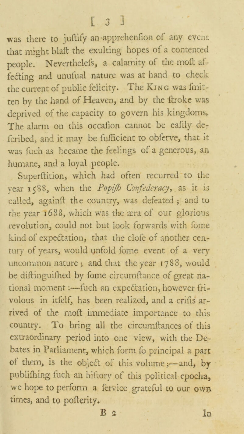 was there to juftify an apprehenhon of any event that might blaft the exulting hopes of a contented people. Neverthelefs, a calamity of the mod af- fedtino- and unufual nature was at hand to check o the current of public felicity. The Kin g was fmit- ten by the hand of Heaven, and by the ftroke was deprived of the capacity to govern his kingdoms* The alarm on this occafion cannot be eafily de- fcribed, and it may be fufficient to obferve, that it was fueh as became the feelings of a generous, an humane, and a loyal people. Superftition, which had often recurred to the vear 1588, when the Popijh Confederacy,. as it is called, againft the country, was defeated and to the year 1688, which was the aera of our glorious revolution, could not but look forwards with feme kind of expectation, that the dole of another cen- tury of years, would unfold fome event of a very uncommon nature 5 and that the year 1788, would be diftinguifhed by fome circumftance of great na- tional moment:—fuch an expectation, however fri- volous in itfelf, has been realized, and a crifis ar- rived of the moft immediate importance to this country. To bring all the circumftances of this extraordinary period into one view, with the De- bates in Parliament, which form fo principal a part of them, is the objeCt of this volume;—and, by publilhing fuch an hiftory of this political epocha, we hope to perform a fervice grateful to our own times, and to poflerity. B 2 In