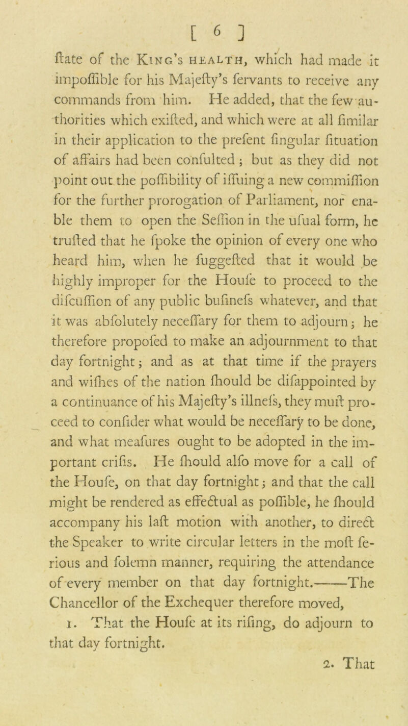 ftate of the King’s health, which had made it impoflible for his Majefty’s fervants to receive any commands from him. He added, that the few au- thorities which exifted, and which were at all fimilar in their application to the prefent fingular fituation of affairs had been confulted ; but as they did not point out the poffibility of ilfuing a new commilfion for the further prorogation of Parliament, nor ena- ble them to open the Selfion in the ufual form, he trufted that he fpoke the opinion of every one who heard him, when he fuggefted that it would be highly improper for the Houle to proceed to the difculfion of any public bufinefs whatever, and that it was abfolutely necelfary for them to adjourn; he therefore propofed to make an adjournment to that day fortnight; and as at that time if the prayers and wifhes of the nation fhould be difappointed by a continuance of his Majefty’s illnels, they muft pro- ceed to conftder what would be necelfary to be done, and what meafures ought to be adopted in the im- portant crifis. He fhould alfo move for a call of the Houfe, on that day fortnight; and that the call might be rendered as effebtual as polfible, he fhould accompany his laft motion with another, to direbt the Speaker to write circular letters in the moft fe- rious and folemn manner, requiring the attendance of every member on that day fortnight. The Chancellor of the Exchequer therefore moved, i. That the Houfe at its rifing, do adjourn to that day fortnight. 2. That