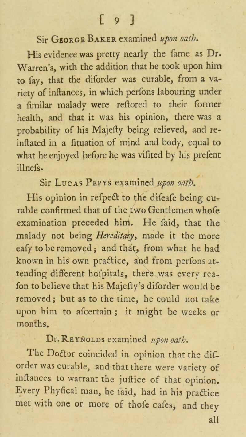 Sir George Baker examined upon oath. His evidence was pretty nearly the fame as Dr. Warren’s, with the addition that he took upon him to lay, that the diforder was curable, from a va- riety of inftances, in which perfons labouring under a fimilar malady were reftorcd to their former health, and that it was his opinion, there was a probability of his Majefty being relieved, and re- inflated in a flotation of mind and body, equal to what he enjoyed before he was vifited by his prefent illnefs. Sir Lucas Pepys examined upon oath. His opinion in refpedt to the difeafe being cu- rable confirmed that of the two Gentlemen whofe examination preceded hini. He faid, that the malady not being Hereditary, made it the more eafy to be removed; and that, from what he had known in his own practice, and from perfons at- tending different hofpitals, there, was every rca- fon to believe that his Majefty’s diforder would be removed; but as to the time, he could not take upon him to afcertain ; it might be weeks or months. Dr. Reynolds examined upon oath. The Dodtor coincided in opinion that the dif- order was curable, and that there were variety of inftances to warrant the juflice of that opinion. Every Phyfical man, he faid, had in his pradtice met with one or more of thofc cafes, and they all