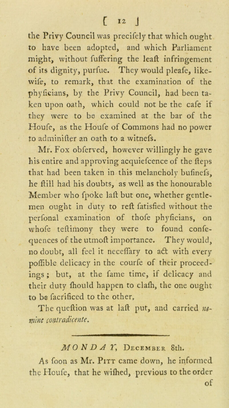 the Privy Council was precifely that which ought to have been adopted, and which Parliament might, without differing the lead infringement of its dignity, purfuc. They would pleafe, like- wile, to remark, that the examination of the phyficians, by the Privy Council, had been ta- ken upon oath, which could not be the cafe if they were to be examined at the bar of the Houfe, as the Houfe of Commons had no power to adminider an oath to a witnefs. Mr. Fox obferved, however willingly he gave his entire and approving acquiefcence of the deps that had been taken in this melancholy bufinefs, he dill had his doubts, as well as the honourable Member who fpoke lad but one, whether gentle- men ought in duty to red fatisfied without the perfonal examination of thofe phyficians, on whofe tedimony they were to found confe- quences of the utmod importance. They would, no doubt, all feel it neceflary to adt with every pofiible delicacy in the courfe of their proceed- ings ; but, at the fame time, if delicacy and their duty fhould happen to clafli, the one ought to be facrificed to the other. The quedion was at lad put, and carried m~ Wine (ontradicente. MONDJ T, December 8th. As foon as Mr. Pitt came down, he informed the Houfe, that he wifhed, previous to the order of