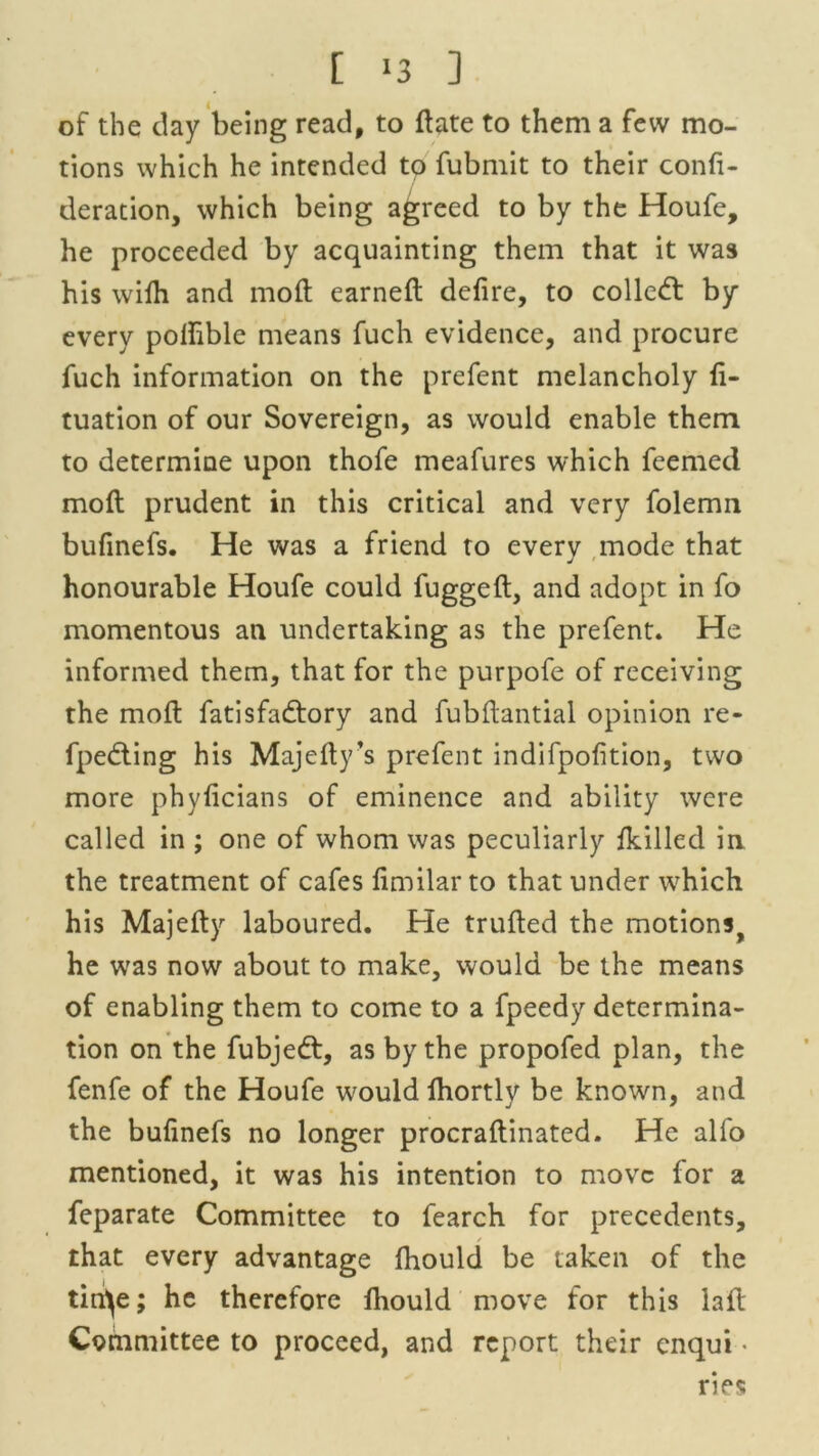 [ ‘3 ] of the day being read, to ftate to them a few mo- tions which he intended to fubmit to their confi- deration, which being agreed to by the Houfe, he proceeded by acquainting them that it was his wifh and moft earned: defire, to colled: by every polhble means fuch evidence, and procure fuch information on the prefent melancholy fi- tuation of our Sovereign, as would enable them to determine upon thofe meafures which feemed mofl prudent in this critical and very folemn bufinefs. He was a friend to every mode that honourable Houfe could fuggeft, and adopt in fo momentous an undertaking as the prefent. He informed them, that for the purpofe of receiving the moft fatisfadory and fubflantial opinion re- fpeding his Majefty’s prefent indifpofition, two more phyficians of eminence and ability were called in ; one of whom was peculiarly fkilled in the treatment of cafes fimilar to that under which his Majefty laboured. He trufted the motions, he wras now about to make, would be the means of enabling them to come to a fpeedy determina- tion on the fubjed, as by the propofed plan, the fenfe of the Houfe would fhortly be known, and the bufinefs no longer procraftinated. He alfo mentioned, it was his intention to move for a feparate Committee to fearch for precedents, that every advantage fhould be taken of the tin^e; he therefore fhould move for this laft Committee to proceed, and report their enqui ■ ries