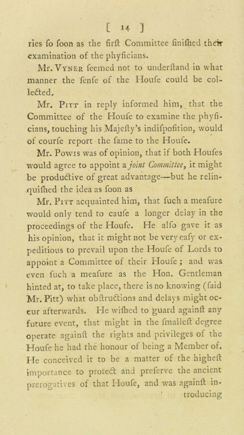 [ 1+ ] ries fo foon as the fir ft Committee finifhed their examination of the phyficians. Mr. Vyner Teemed not to underhand in what manner the fenfe of the Honfe could be col- lected. Mr. Pitt in reply informed him, that the Committee of the Houle to examine the phyfi- cians, touching his Majefty’s indifpofition, would of courfe report the fame to the Houle. Mr. Powis was of opinion, that if both Houfes would agree to appoint a joint Committee, it might be productive of great advantage—but he relin- quilhed the idea as foon as Mr. Pitt acquainted him, that fuch a meafure would only tend to caufe a longer delay in the proceedings of the Houfe. Pie alfo gave it as his opinion, that it might not be very eafy or ex- peditious to prevail upon the Houfe of Lords to appoint a Committee of their Houfe ; and was even fuch a meafure as the Hon. Gentleman hinted at, to take place, there is no knowing (faid Mr. Pitt) what obftruCtions and delays might oc- cur afterwards. He wifhed to guard againft any future event, that might in the fmalleft degree operate againft the rights and privileges of the Houfe he had the honour of being a Member of. Pie conceived it to be a matter of the higheft importance to proteCf and preferve the ancient prerogatives of that Houfe, and was againft in- troducing
