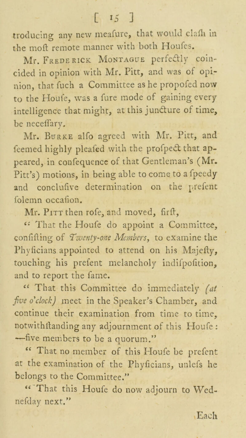 [ *5 ] troducinpr anv new meafure, that would clafh in the mod remote manner with both Houles. Mr. Frederick Montague perfe&ly coin- cided in opinion with Mr. Pitt, and was of opi- nion, that fuch a Committee as he propofed now to the Houle, was a fure mode of gaining every intelligence that might, at this juncture of time, be necelfarv. J Mr. Burke alfo agreed with Mr. Pitt, and Teemed highly pleafed with the profpedt that ap- peared, in confequence of that Gentleman’s (Mr. Pitt’s) motions, in being able to come to a fpeedy and conclufive determination on the prefent folemn occalion. Mr. Pitt then rofe, and moved, firft, That the Houfe do appoint a Committee, confiding of 'Twenty-one Members, to examine the Phyficians appointed to attend on his Majefty, touching his prefent melancholy indifpofition, and to report the fame. ee That this Committee do immediately (at five o'clock) meet in the Speaker’s Chamber, and continue their examination from time to time, notwithstanding any adjournment of this Ploufe : —five members to be a quorum.” “ That no member of this Houfe be prefent at the examination of the Phyficians, unlefs he belongs to the Committee.” “ That this Houfe do now adjourn to Wed- nefday next.” Each