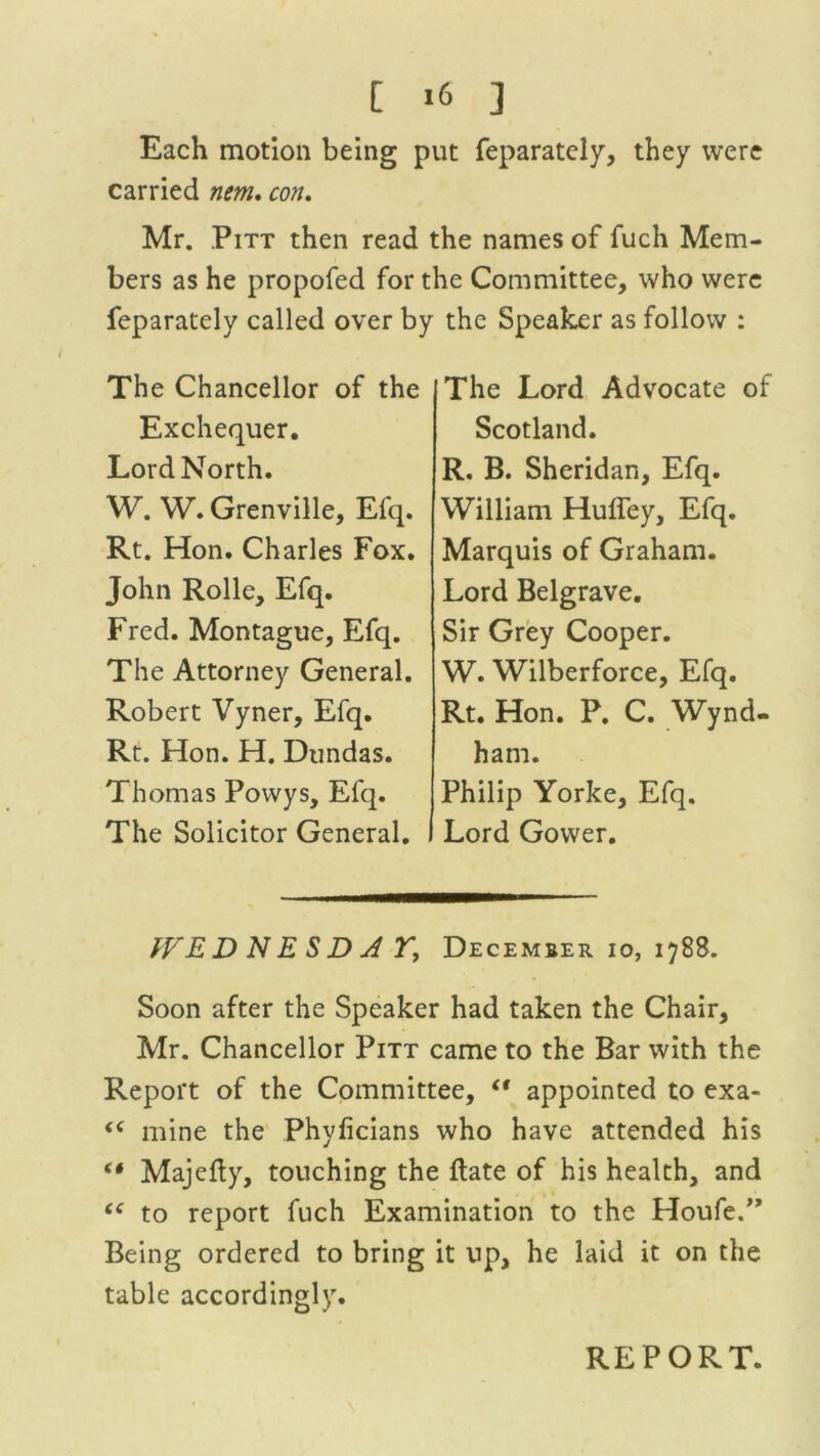 Each motion being put feparately, they were carried nem. con. Mr. Pitt then read the names of fuch Mem- bers as he propofed for the Committee, who were feparately called over by the Speaker as follow : The Chancellor of the Exchequer. Lord North. W. W. Grenville, Efq. Rt. Hon. Charles Fox. John Rolle, Efq. Fred. Montague, Efq. The Attorney General. Robert Vyner, Efq. Rt. Hon. H. Dundas. Thomas Powys, Efq. The Solicitor General. The Lord Advocate of Scotland. R. B. Sheridan, Efq. William Huffey, Efq. Marquis of Graham. Lord Belgrave. Sir Grey Cooper. W. Wilberforce, Efq. Rt. Hon. P. C. Wynd- ham. Philip Yorke, Efq. I Lord Gower. tVEDNESDJF, December io, 1788. Soon after the Speaker had taken the Chair, Mr. Chancellor Pitt came to the Bar with the Report of the Committee, “ appointed to exa- <c mine the Phyficians who have attended his (t Majefty, touching the ftate of his health, and “ to report fuch Examination to the Houfe.” Being ordered to bring it up, he laid it on the table accordingly. REPORT.