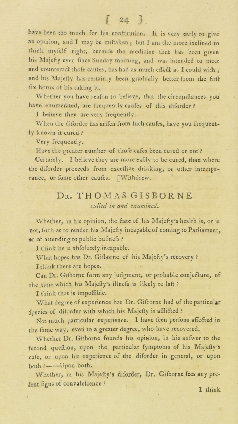 have been too much for his conftitution. It is very early to give an opinion, and I may be miftaken ; but I am the more inclined to think myfelf light, becaufe the medicine that has been given his Majefty ever fince Sunday morning, and was intended to meet and counterafi: thofe caufes, has had as much effe£t as I could wifh ; and his Majefty lias certainly been gradually better from the firfl: fix hours of his taking ir. Whether you have reafon to believe, that the circujnftances you have enumerated, are frequently caufes of this diforder ? I believe they are very frequently. When the diforder has arilen from fuch caufes, have you frequent- ly known it cured ? Very frequently. Have the greater number of thofe cafes been cured or not ? Certainly. I believe they are more ealily to be cured, than where the diforder proceeds from excelfive drinking, or other intempe- rance, or fome other caufes. [Withdrew. Dr. THOMAS GISBORNE called in and examined,. Whether, in his opinion, the ftate of his Majefty’s health is, or is not, luch as to render his Majefty incapable of coming to Parliament, or of attending to public bufinefs ? 1 think he is abfolutely incapable. What hopes has Dr. Gifborne of his Majefty’s recovery ? J think there are hopes. Can Dr. Gifborne form any judgment, or probable conjecture, of the time which his Majefty's illnefs is likely to laft ? I think that is impoliible. What degree of experience has Dr. Gifborne had of the particular fpecies of diforder with which his Majefty is affliCted ? Not much particular experience. 1 have feen perfons affeCted in the fame way, even to a greater degree, who have recovered. Whether Dr. Gifborne founds his opinion, in his anfwer to the fecond qutftion, upon the particular fymptoms of his Majefty’s cafe, or upon his experience of the diforder in general, or upon both ? Upon both. Whether, in his Majefty’s diforder, Dr. Gifborne fees any pre- sent figns of convalcfcence ? I think