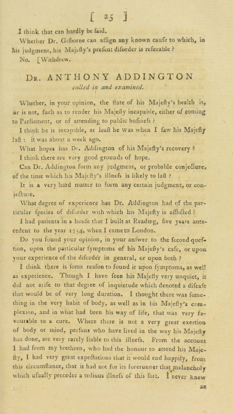 1 think that can hardly be faid. Whether Dr. Gilborne can aifign any known caufe to which, in his judgment, his Majefty’s prefent diforder Is referable ? No. [Withdrew. Dr. ANTHONY ADDINGTON called in and examined. Whether, in your opinion, the ltate of his Majefty’s health Is* ®r is not, fuch as to render his Majefty incapable, either of coming to Parliament, or of attending to public bufinefs r I thipk he is incapable, at leaft he Was when I faw his RJajefly laft : it was about a week ago. What hopes has Dr. Addington of his Majefty’s recovery ? I think there are very good grounds of hope. Can Dr. Addington form any judgment, or probable conjecture, of the time which his Majefty’s illnefs is likely to laft ? It is a very hard matter to form any certain judgment, or con- je£tu>e. What degree of experience has Dr. Addington had of the par- ticular fpecies of diforder with which his Majefty is afflicted ? I had patients in a houl'e that I built at Reading, five years ante- cedent to the year 1754, when I came to London. Do you found your opinion, in your anfwer to the fecond quef- tion, upon the particular lymptoms of his Majefty’s cafe, or upon your experience of the diforder in general, or upon both ? I think there is fome reafon to found it upon fymptoms, as well as experience. Though I have feen his Majefty very unquiet, it did not aiife to that degree of inquietude which denoted a difeafe that would be of very long duration. I thought there was foxne- thing in the very habit of body, as well as in bis Majefty’s com- plexion, and in what had been his way of life, that was very fa- vourable to a cure. Where there is not a very great exertion of body or mind, perfons who have lived in the way his Majefty has done, are very rarely liable to this illnefs. From the account 1 had from my brethren, who had the honour to attend his Maje- fty, I had very great expe&ations that it would end happily, from this circumflance, that it had not for its forerunner that melancholy 4 . # V' / which ufually precedes a tedious illnefs of this fort. I never knew