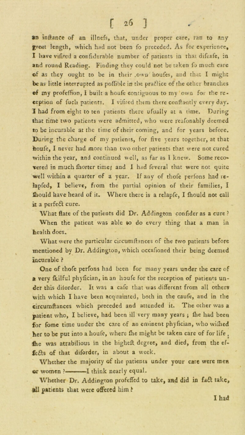 *n inftance of an illnefs, that, under proper care, ran to any great length, which had not been fo preceded. As for experience, I have vifircd a confulerable number of patients in that difeafe, in and round Reading. Finding they could not be taken fo much care of as they ought to be in their .own houfes, and that I might be as little interrupted as polTible in the praflice of the other brandies of my profeffion, I built a houfe contiguous to my own for the re- ception of fuch patients. I vifited them there confiamtly every day. I had from eight to ten patients there ufually at a time. During that time two patients were admitted, who were reafonably deemed to be incurable at the time of their coming, and for years before. During the charge of my patients, for five years together, at that houfe, I never had more than two other patients that were not cured within the year, and continued well, as far as 1 knew. Some reco- vered in much fhorter time; and 1 had feveral that were not quite well within a quarter of a year. If any of thofe perfons had re- iapfed, I believe, from the partial opinion of their families, I fiiould have heard of it. Where there is a relapfe, I fhould not call it a perfeft cure. What ftate of the patients did Dr. Addington confider as a cure ? When the patient was able to do every thing that a man in health does. What were the particular circumfiances of the two patients before mentioned by Dr. Addington, which occafioned their being deemed incurable ? One of thofe perfons had been for many years under the care of a very Ikilful phyfician, in an houfe for the reception of patients un- der this dilorder. It was a cafe that was different from all others with which I have been acquainted, both in the caufe, and in the circumfiances which preceded and attended it. The other was a patient who, I believe, had been ill very many years ; flie had been for fome time under the care of an eminent phyfician, who wifiied her to be put into a houfe, where file might be taken care of for life . fite was atrabilious in the higheft degree, and died, from the ef- fects of that diforder, in about a week. Whether the majority of the patients under your care were men or women ? 1 think nearly equal. Whether Dr. Addington profeffed to take, and did in fa£l take, dll patients that were offered him t I had