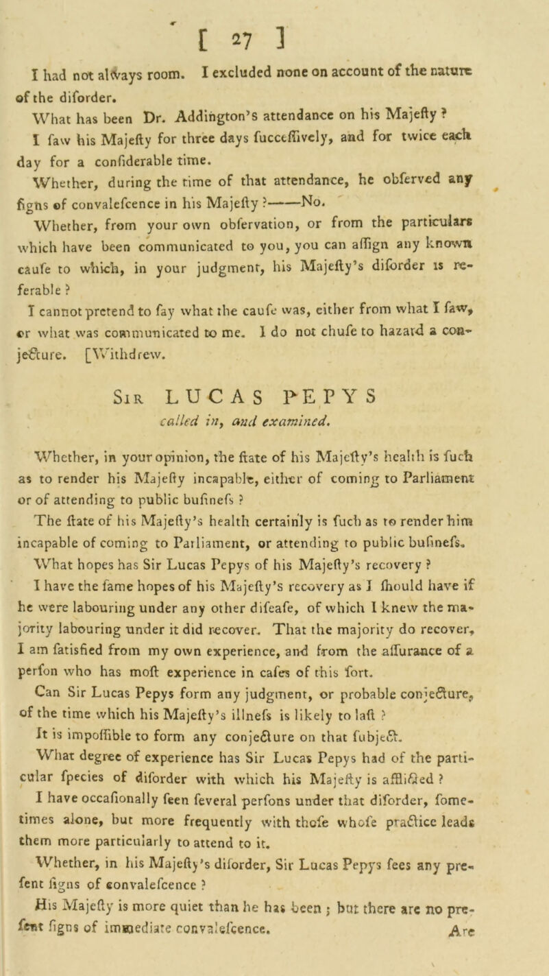 [2 7 1 I had not always room. I excluded none on account of the nature of the diforder. What has been Dr. Addington’S attendance on his Majefty ? I faw his Majefty for three days fucctflivcly, and for twice each day for a confiderable time. Whether, during the time of that attendance, he obferved any figns of convalefcence in his Majefty ? No. Whether, from your own obfervation, or from the particulars which have been communicated to you, you can affign any known caufe to which, in your judgment, his Majefty’s diforder is re- ferable ? T cannot pretend to fay what the caufe was, either from what I faw, or what was communicated to me. 1 do not chufe to hazard a con- jeCcure. [Withdrew. Sir LUCAS PEP Y S called in, and examined. Whether, in your opinion, the ftate of his Majeftv’s health is fuch as to render his Majefty incapable, either of coming to Parliament or of attending to public bufinefs ? The ftate of his Majefty’s health certainly is fuch as to render him incapable of coming to Parliament, or attending to public bufmefs. What hopes has Sir Lucas Pepys of his Majefty’s recovery ? I have the lame hopes of his Majefty’s recovery as 3 Ihould have if he were labouring under any other difeafe, of which 1 knew the ma- jority labouring under it did recover. That the majority do recover, I am fatisfied from my own experience, and from the allurance of a perfon who has moft experience in cafes of this fort. Can S ir Lucas Pepys form any judgment, or probable conjecture, of the time which his Majefty’s illnefs is likely to laft ? It is impolftble to form any conje&ure on that fubjeCL Wiiat degree of experience has Sir Lucas Pepys had of the parti- cular fpecies of diforder with which his Majefty is affli&ed ? I have occafionally feen feveral perfons under that diforder, fome- times alone, but more frequently with thefe whole praCtice leads them more particularly to attend to it. Whether, in his Majefty’s dilorder, Sir Lucas Pepys fees any pre- fent figns of convalefcence ? His Majefty is more quiet than he has been ; but there are no pre- sent figns of immediate couvalelcence. &rc