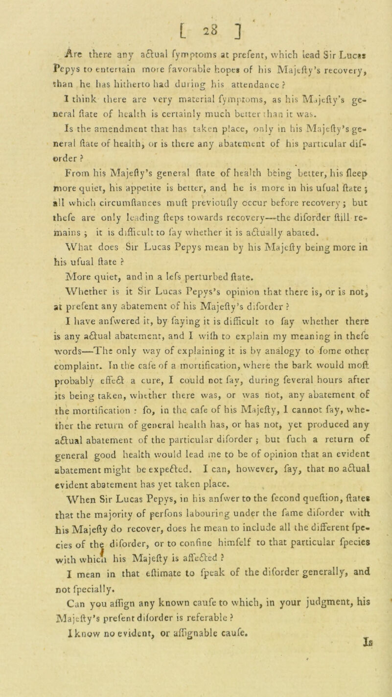 [ 23 ] Are there any aftual fymptoms at prefenr, which lead Sir Lucas Pepys to entertain more favorable hope* of his Majtfty’s recovery, than he has hitherto had during his attendance? 1 think there are very material fymptoms, as his Majcfty’s ge- neral hate of health is certainly much better than it was. Is the amendment that has taken place, only in his Majefty’s ge- neral date of health, or is there any abatement of his particular dif- order ? From his Majefty’s general hate of health being better, his fleep more quiet, his appetite is better, and he is more in his ufual ftate ; all which circumftances mull previotifly occur before recovery; but thefe are only leading fteps towards recovery—the diforder ftill re- mains ; it is difficult to fay whether it is actually abated. What does Sir Lucas Pepys mean by his Majefty being more in his ufual ftate ? More quiet, and in a lefs perturbed ftate. Whether is it Sir Lucas Pepys’s opinion that there is, or is not, at prefent any abatement of his Majefty’s diforder ? I have anfvvered it, by faying it is difficult to fay whether there is any a£tual abatement, and I wilh to explain my meaning in thefe words—The only way of explaining it is by analogy to fome other complaint. In the cafe of a mortification, where the bark would tnoft probably effeft a cure, I could not fay, during feveral hours after its being taken, whether there was, or was tiot, any abatement of the mortification : fo, in the cafe of his Majefty, I cannot fay, whe- ther the return of general health has, or has not, yet produced any aftual abatement of the particular diforder ; but fuch a return of general good health would lead me to be of opinion that an evident abatement might beexpefted. lean, however, fay, that no a&ual evident abatement has yet taken place. When Sir Lucas Pepys, in his anfvver to the fecond queftion, ftate* that the majority of perfons labouring under the fame diforder with his Majefty do recover, does he mean to include all the different fpe- cies of the diforder, or to confine himfelf to that particular fpecies with which his Majefty is affe&ed ? I mean in that tftimate to fpeak of the diforder generally, and not fpecially. Can you affign any known caufe to which, in your judgment, his Majefty’s prefent diforder is referable? I know no evident, or affignable caufe. Is