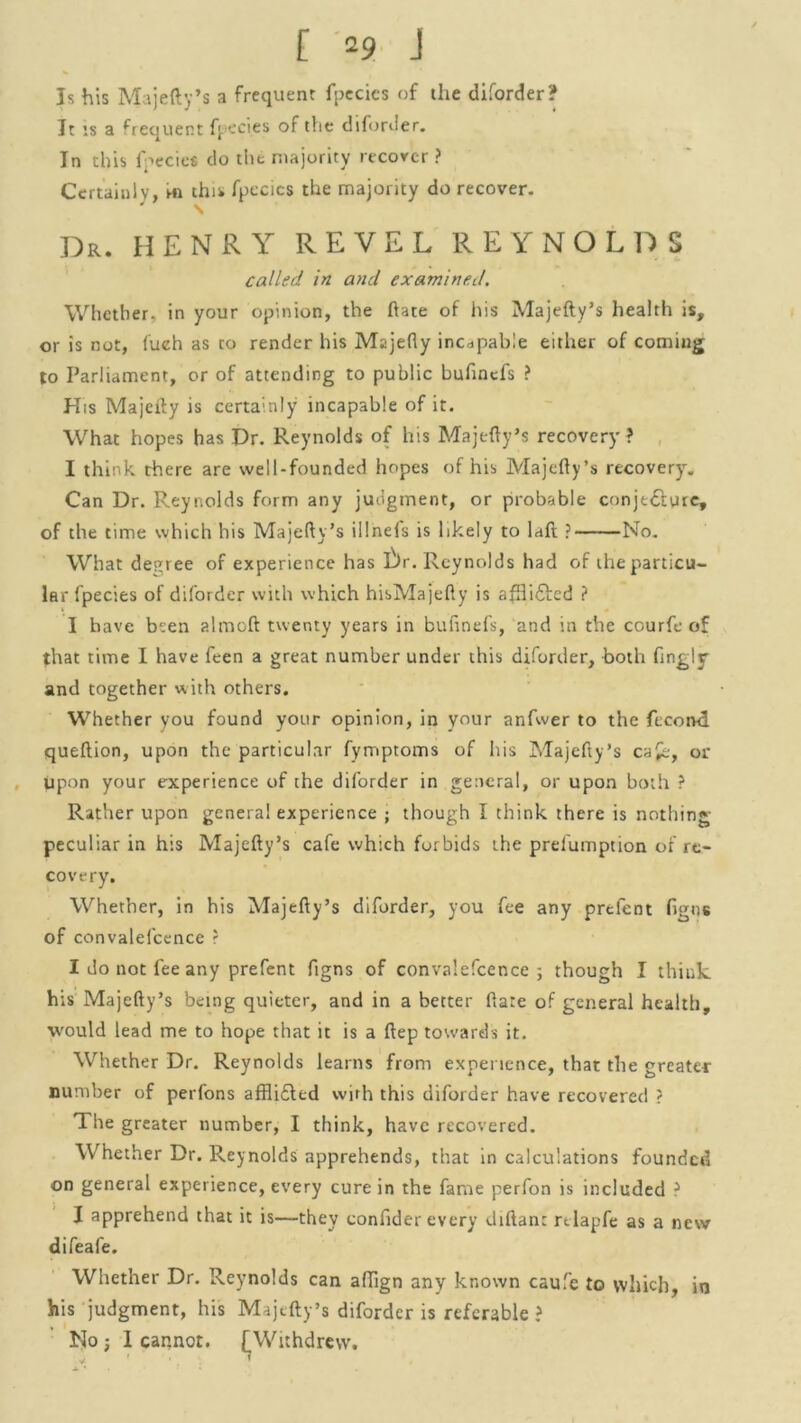 Is his Majefty’s a frequent fpecies of the diforder? It is a Sequent fpecies of the diforder. In this fpecies do the majority recover ? Certainly, in this fpecies the majority do recover. \ Dr. HENRY REVEL REYNOLDS called in and examined. Whether, in your opinion, the ftate of his Majefty’s health is, or is not, fuch as to render his Majefly incapable either of coming to Parliament, or of attending to public bufinefs ? His Majefty is certainly incapable of it. What hopes has Dr. Reynolds of his Majefty’s recovery? I think there are well-founded hopes of his Majefty’s recovery. Can Dr. Reynolds form any judgment, or probable conjt&ure, of the time which his Majefty’s illnels is likely to laft ? No. What debtee of experience has Dr. Reynolds had of the particu- lar fpecies of diforder with which hisMajefty is afftifted ? I have bsen almoft twenty years in bufinefs, and in the courfe of that time I have feen a great number under this diforder, both fingly and together with others. Whether you found your opinion, in your anfwer to the fecond queftion, upon the particular fymptoms of his Majefty’s ca£e, or upon your experience of the diforder in general, or upon both ? Rather upon genera! experience ; though I think there is nothing- peculiar in his Majefty’s cafe which forbids the prefumption of re- covery. Whether, in his Majefty’s diforder, you fee any prefent figns of convalefcence ? I do not fee any prefent figns of convalefcence ; though I think his Majefty’s being quieter, and in a better Rare of general health, would lead me to hope that it is a ftep towards it. Whether Dr. Reynolds learns from experience, that the greater number of perfons afflifted with this diforder have recovered ? The greater number, I think, have recovered. Whether Dr. Reynolds apprehends, that in calculations founded on general experience, every cure in the fame perfon is included ? I apprehend that it is—they confider every diftan: nlapfe as a new difeafe. Whether Dr. Reynolds can affign any known caufe to which, in his judgment, his Majefty’s diforder is referable ? No ; I cannot. £ Withdrew.