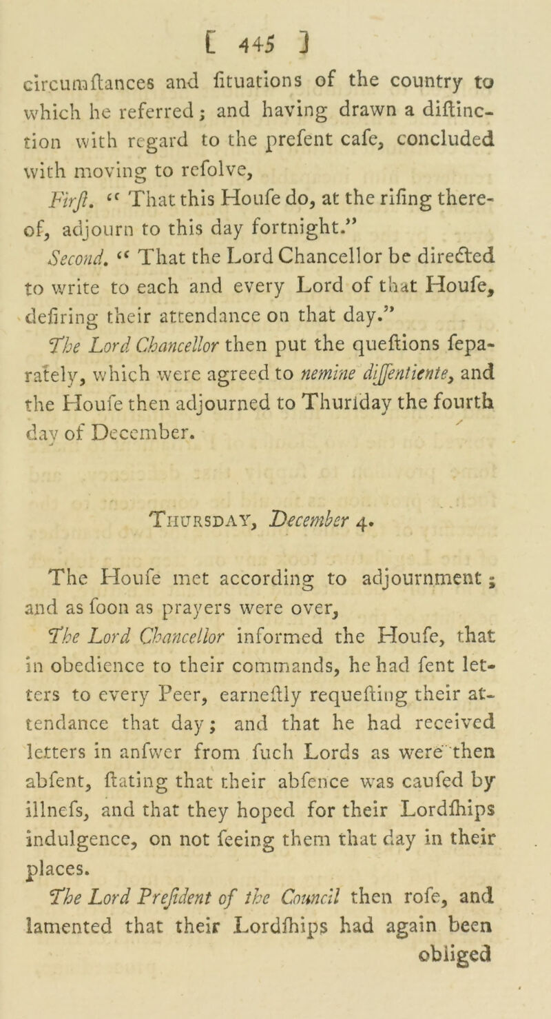 circumfiances and fituations of the country to which he referred; and having drawn a diflinc- tion with regard to the prefent cafe, concluded with moving to rcfolve, Firft. £f That this Houfe do, at the riling there- of, adjourn to this day fortnight.” Second. (< That the Lord Chancellor be diredted to write to each and every Lord of that Houfe, defiring their attendance on that day.” The Lord Chancellor then put the queftions fepa- rately, which were agreed to nemine dijfentiente, and the Houfe then adjourned to Thuriday the fourth dav of December. Thursday, December 4. The Houfe met according to adjournment; and as foon as prayers were over. The Lord Chancellor informed the Houfe, that in obedience to their commands, he had fent let- ters to every Peer, earneflly requeuing their at- tendance that day; and that he had received letters in anfwer from fuch Lords as were then abfent, dating that their abfence was caufed by .illnefs, and that they hoped for their Lordlhips indulgence, on not feeing them that day in their places. The Lord Prejldent of the Council then rofe, and lamented that their Lordfhips had again been obliged