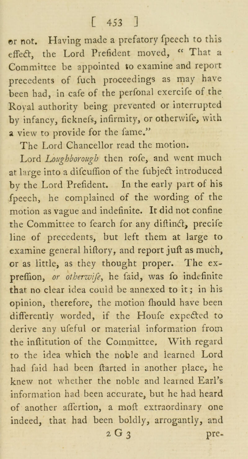 er not. Having made a prefatory fpeech to this effedt, the Lord Prefident moved, “ That a Committee be appointed to examine and report precedents of fuch proceedings as may have been had, in cafe of the perfonal exercife of the Royal authority being prevented or interrupted by infancy, ficknefs, infirmity, or otherwile, with a view to provide for the fame.” The Lord Chancellor read the motion. Lord Loughborough then rofe, and went much at large into a difcuflion of the fubjedl introduced by the Lord Prefident. In the early part of his fpeech, he complained of the wording of the motion as vague and indefinite. It did not confine the Committee to fearch for any diftintft, precife line of precedents, but left them at large to examine general hiftory, and report juft as much, or as little, as they thought proper. The ex- prefiion, or otherwife, he faid, was fo indefinite that no clear idea could be annexed to it; in his opinion, therefore, the motion fhould have been differently worded, if the Houfe expedted to derive any ufeful or material information from the inftitution of the Committee. With regard to the idea which the noble and learned Lord had faid had been ftarted in another place, he knew not whether the noble and learned EarPs information had been accurate, but he had heard of another affertion, a moft extraordinary one indeed, that had been boldly, arrogantly, and 2 G 3 pre-