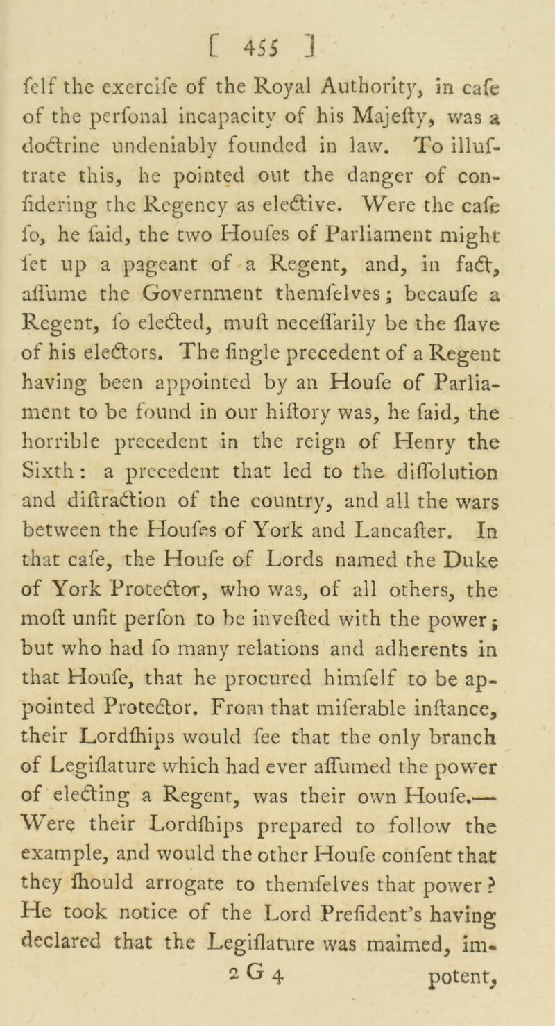 felf the exercile of the Royal Authority, in cafe of the perfonal incapacity of his Majefty, was a dodtrine undeniably founded in law. To illuf- trate this, he pointed out the danger of con- fidering the Regency as eledtive. Were the cafe fo, he faid, the two Houfcs of Parliament might let up a pageant of a Regent, and, in fadt, affume the Government themfelves; becaufe a Regent, fo eledted, muft neceffarily be the Have of his eledtors. The fingle precedent of a Regent having been appointed by an Houfe of Parlia- ment to be found in our hiftory was, he faid, the horrible precedent in the reign of Henry the Sixth : a precedent that led to the diffolution and diftradtion of the country, and all the wars between the Houfes of York and Lancafter. In that cafe, the Houfe of Lords named the Duke of York Protedtor, who was, of all others, the mod unlit perfon to be invefted with the power; but who had fo many relations and adherents in that Houfe, that he procured himfelf to be ap- pointed Protedtor. From that miferable inftance, their Lordfhips would fee that the only branch of Lcgiflature which had ever affumed the power of eledting a Regent, was their own Houfe.— Were their Lordfhips prepared to follow the example, and would the other Houfe confent that they fhould arrogate to themfelves that power ? He took notice of the Lord Prefidcnt’s having declared that the Legiflature was maimed, im- 2 G 4 potent.