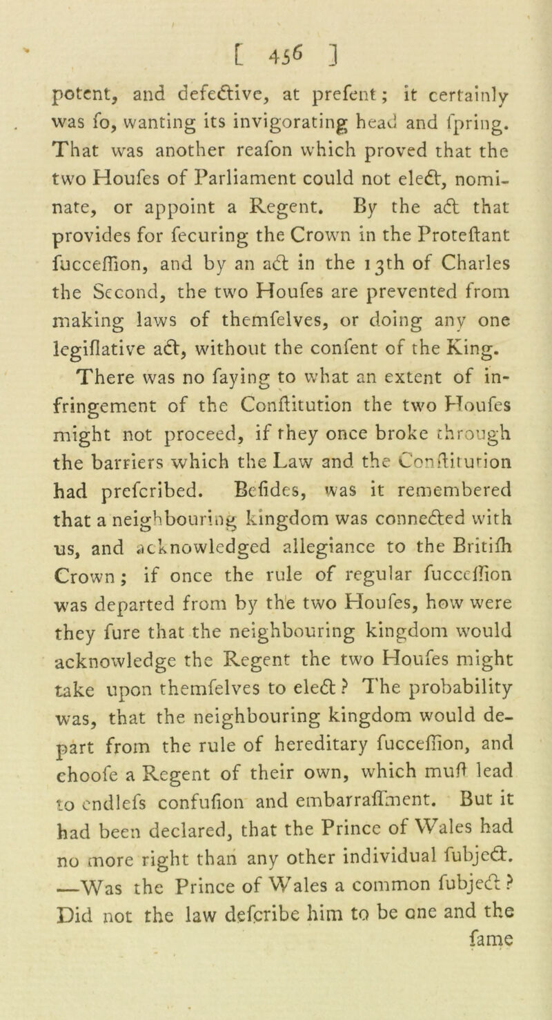 t 4i« ] potent, and defedfive, at prefent; it certainly was fo, wanting its invigorating head and fpring. That was another reafon which proved that the two Houfes of Parliament could not eledf, nomi- nate, or appoint a Regent. By the adt that provides for fecuring the Crown in the Proteftant fuccefiion, and by an adt in the 13th of Charles the Second, the two Houfes are prevented from making laws of themfelves, or doing any one legiflative adt, without the confent of the King. There was no faying to what an extent of in- fringement of the Conftitution the two Houfes might not proceed, if they once broke through the barriers which the Law and the Conftitution had preferibed. Belides, was it remembered that a neighbouring kingdom was connedted with us, and acknowledged allegiance to the Britifh Crown ; if once the rule of regular fuccefiion was departed from by the two Houfes, how were they fure that the neighbouring kingdom would acknowledge the Regent the two Houfes might take upon themfelves to eledt ? The probability was, that the neighbouring kingdom would de- part from the rule of hereditary fuccefiion, and choofe a Regent of their own, which mufi lead to endlefs confufion and embarraflment. But it had been declared, that the Prince of Wales had no more right than any other individual fubjedt. —Was the Prince of Wales a common fubjedt ? Did not the law deferibe him to be one and the fame